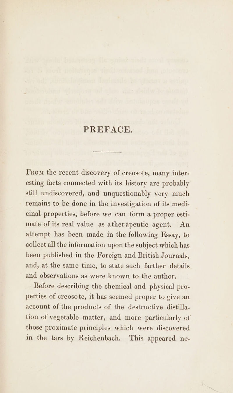 PREFACE. From the recent discovery of creosote, many inter- esting facts connected with its history are probably still undiscovered, and unquestionably very much remains to be done in the investigation of its medi- cinal properties, before we can form a proper esti- mate of its real value as atherapeutic agent. An attempt has been made in the following Essay, to collect all the information upon the subject which has been published in the Foreign and British Journals, and, at the same time, to state such farther details and observations as were known to the author. Before describing the chemical and physical pro- perties of creosote, it has seemed proper to give an account of the products of the destructive distilla- tion of vegetable matter, and more particularly of those proximate principles which were discovered in the tars by Reichenbach. This appeared ne-