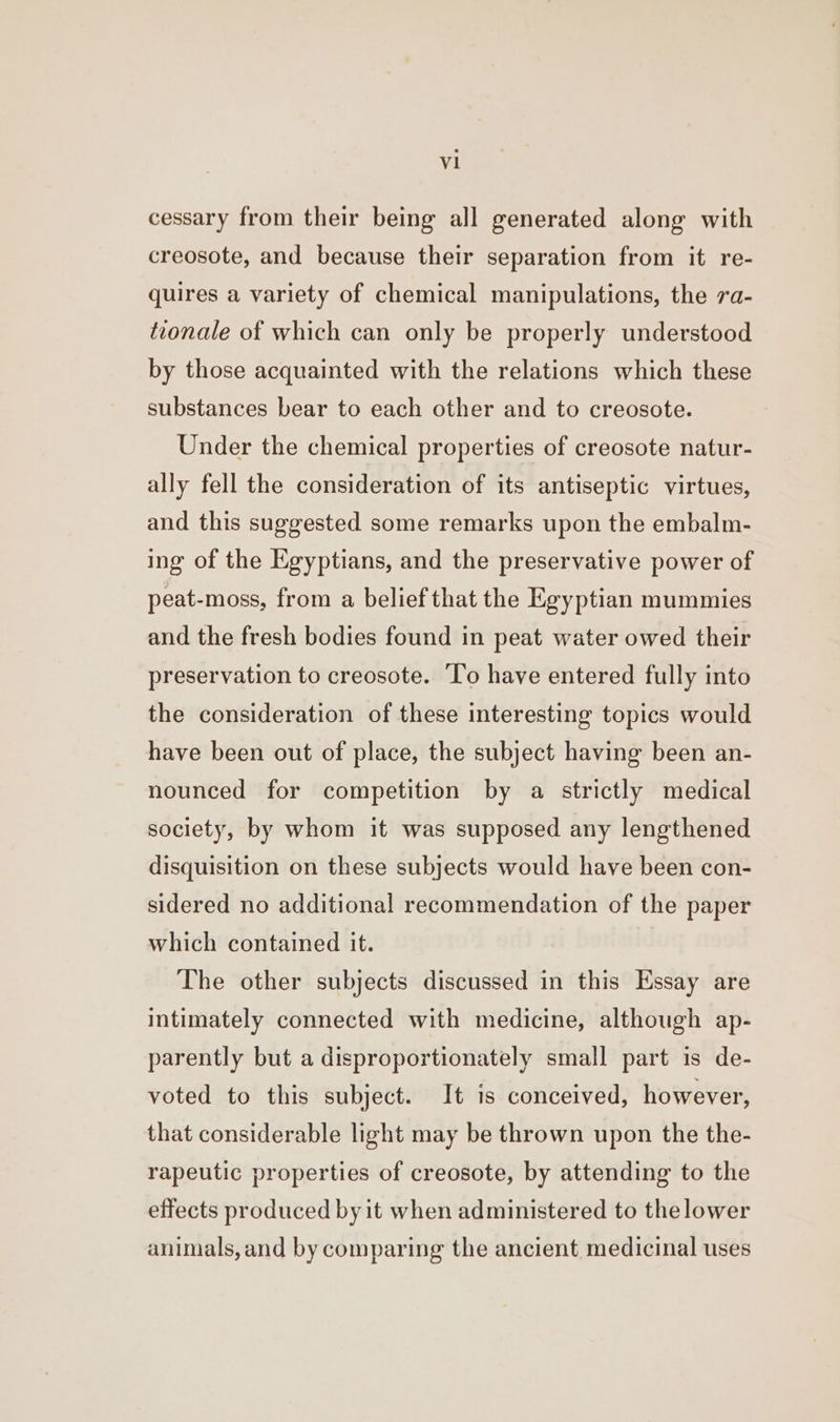 vl cessary from their being all generated along with creosote, and because their separation from it re- quires a variety of chemical manipulations, the 7a- tionale of which can only be properly understood by those acquainted with the relations which these substances bear to each other and to creosote. Under the chemical properties of creosote natur- ally fell the consideration of its antiseptic virtues, and this suggested some remarks upon the embalm- ing of the Egyptians, and the preservative power of peat-moss, from a belief that the Egyptian mummies and the fresh bodies found in peat water owed their preservation to creosote. ‘To have entered fully into the consideration of these interesting topics would have been out of place, the subject having been an- nounced for competition by a strictly medical society, by whom it was supposed any lengthened disquisition on these subjects would have been con- sidered no additional recommendation of the paper which contained it. The other subjects discussed in this Essay are intimately connected with medicine, although ap- parently but a disproportionately small part is de- voted to this subject. It is conceived, however, that considerable light may be thrown upon the the- rapeutic properties of creosote, by attending to the effects produced by it when administered to thelower animals, and by comparing the ancient medicinal uses