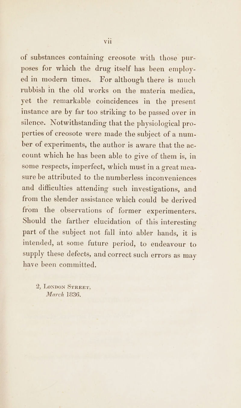 of substances containing creosote with those pur- poses for which the drug itself has been employ- ed in modern times. For although there is much rubbish in the old works on the materia medica, yet the remarkable coincidences in the present instance are by far too striking to be passed over in silence. Notwithstanding that the physiological pro- perties of creosote were made the subject of a num- ber of experiments, the author is aware that the ac- count which he has been able to give of them is, in some respects, imperfect, which must in a great mea- sure be attributed to the numberless inconveniences and difficulties attending such investigations, and from the slender assistance which could be derived from the observations of former experimenters. Should the farther elucidation of this interesting part of the subject not fall into abler hands, it is intended, at some future period, to endeavour to supply these defects, and correct such errors as may have been committed. 2, London Srreert, March 1836.