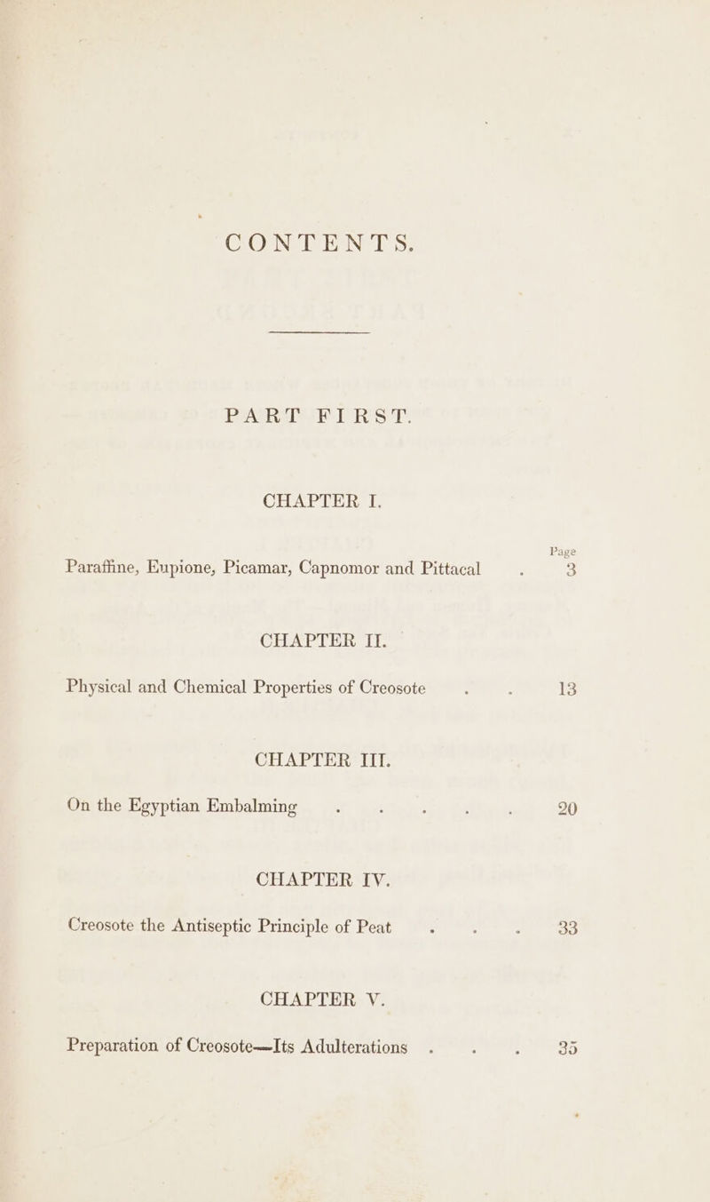 CONTENTS, PARAS T. CHAPTER I. Parafiine, Eupione, Picamar, Capnomor and Pittacal CHAPTER ITS Physical and Chemical Properties of Creosote CHAPTER III. On the Egyptian Embalming CHAPTER IV. Creosote the Antiseptic Principle of Peat CHAPTER V. Preparation of Creosote—Its Adulterations ge g 3 & 13 33