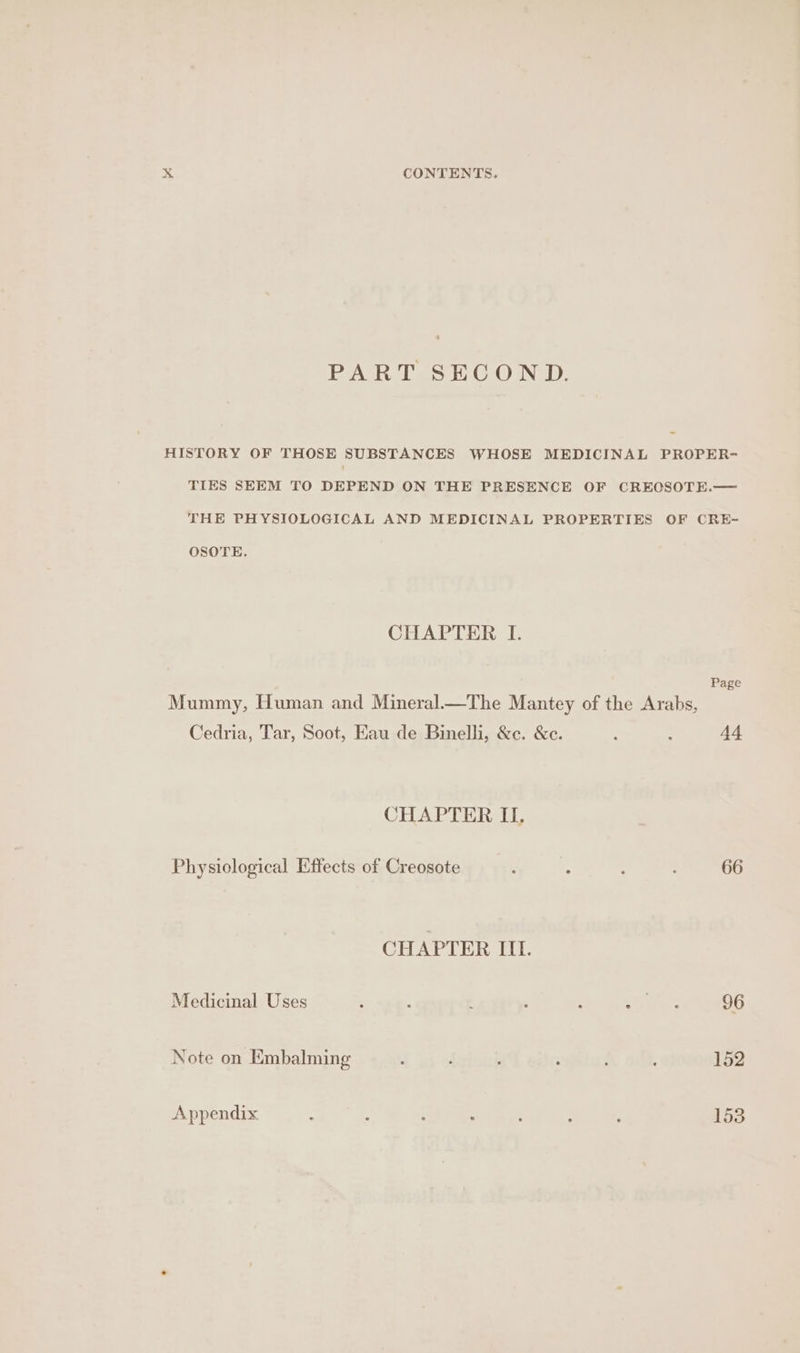 PART SECOND. HISTORY OF THOSE SUBSTANCES WHOSE MEDICINAL PROPER- TIES SEEM TO DEPEND ON THE PRESENCE OF CREOSOTE.— THE PHYSIOLOGICAL AND MEDICINAL PROPERTIES OF CRE- OSOTE. CHAPTER I. Page Mummy, Human and Mineral—The Mantey of the Arabs, Cedria, Tar, Soot, Eau de Binelli, &amp;c. &amp;e. ‘ : 44 CHAPTER II, Physiological Effects of Creosote : 66 CHAPTER IIL. Medicinal Uses ‘ : : ; : sae 96 Note on Embalming . : ; : 4 152 Appendix : ; : : ’ ‘ 3 153