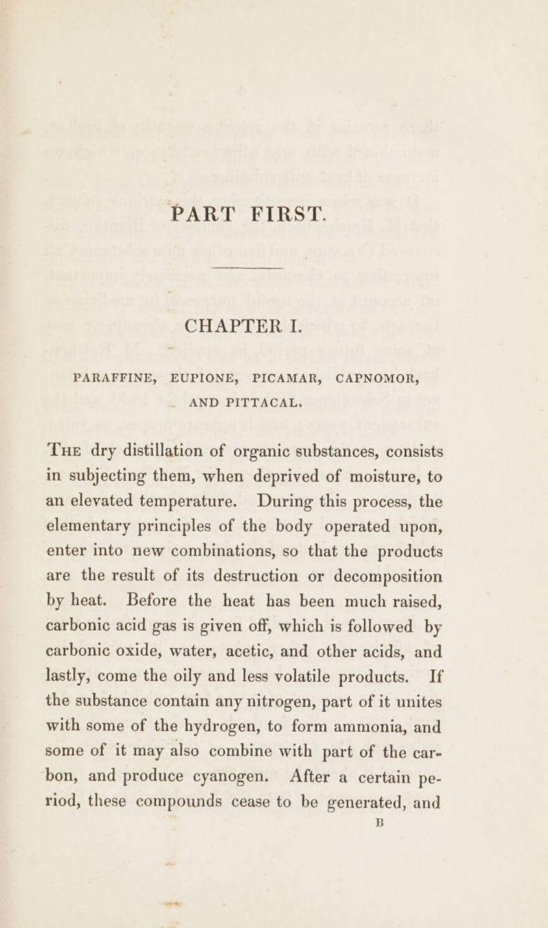 PART FIRST. CH ART ERA: PARAFFINE, EUPIONE, PICAMAR, CAPNOMOR, AND PITTACAL, Tue dry distillation of organic substances, consists in subjecting them, when deprived of moisture, to an elevated temperature. During this process, the elementary principles of the body operated upon, enter into new combinations, so that the products are the result of its destruction or decomposition by heat. Before the heat has been much raised, carbonic acid gas is given off, which is followed by carbonic oxide, water, acetic, and other acids, and lastly, come the oily and less volatile products. If the substance contain any nitrogen, part of it unites with some of the hydrogen, to form ammonia, and some of it may also combine with part of the car- bon, and produce cyanogen. After a certain pe- riod, these compounds cease to be generated, and B