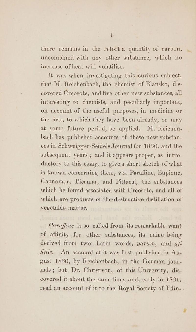 there remains in the retort a quantity of carbon, uncombined with any other substance, which no increase of heat will volatilise. _ It was when investigating this curious subject, that M. Reichenbach, the chemist of Blansko, dis- covered Creosote, and five other new substances, all interesting to chemists, and peculiarly important, on account of the useful purposes, in medicine or the arts, to which they have been already, or may at some future period, be applied. M. Reichen- bach has published accounts of these new substan- ces in Schweigger-Seidels Journal for 1830, and the subsequent years; and it appears proper, as intro- ductory to this essay, to givea short sketch of what is known concerning them, viz. Paraffine, Eupione, Capnomor, Picamar, and Pittacal, the substances which he found associated with Creosote, and all of which are products of the destructive distillation of vegetable matter, Paraffine is so called from its remarkable want of affinity for other substances, its name being derived from two Latin words, parwm, and af finis. An account of it was first published in Au- gust 1830, by Reichenbach, in the German jour- nals; but Dr. Christison, of this University, dis- covered it about the same time, and, early in 1831, read an account of it to the Royal Society of Edin- .