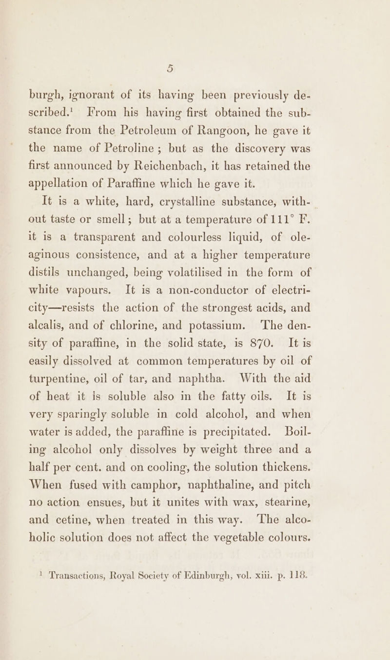 burgh, ignorant of its having been previously de- scribed.'. From his having first obtained the sub- stance from the Petroleum of Rangoon, he gave it the name of Petroline ; but as the discovery was first announced by Reichenbach, it has retained the appellation of Paraffine which he gave it. It is a white, hard, crystalline substance, with- out taste or smell; but at a temperature of 111° F. it is a transparent and colourless liquid, of ole- aginous consistence, and at a higher temperature distils unchanged, being volatilised in the form of white vapours. It is a non-conductor of electri- city—resists the action of the strongest acids, and alcalis, and of chlorine, and potassium. ‘The den- sity of paraffine, in the solid state, is 870. It is easily dissolved at common temperatures by oil of turpentine, oil of tar, and naphtha. With the aid of heat it is soluble also in the fatty oils. It is very sparingly soluble in cold alcohol, and when water is added, the paraffine is precipitated. Boil- ing alcohol only dissolves by weight three and a half per cent. and on cooling, the solution thickens. When fused with camphor, naphthaline, and pitch no action ensues, but it unites with wax, stearine, and cetine, when treated in this way. The alco- holic solution does not affect the vegetable colours. ‘ Transactions, Royal Society of Edinburgh, vol. xii. p. 118.