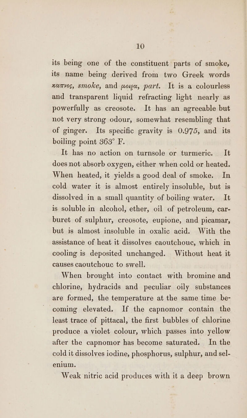 its being one of the constituent parts of smoke, its name being derived from two Greek words xamvos, smoke, and mown, part. It is a colourless and transparent liquid refracting light nearly as powerfully as creosote. It has an agreeable but not very strong odour, somewhat resembling that of ginger. Its specific gravity is 0.975, and its boiling point 363° F. It has no action on turnsole or turmeric. _ It does not absorb oxygen, either when cold or heated. When heated, it yields a good deal of smoke. In cold water it is almost entirely insoluble, but is dissolved in a small quantity of boiling water. It is soluble in alcohol, ether, oil of petroleum, car- buret of sulphur, creosote, eupione, and picamar, but is almost insoluble in oxalic acid. With the assistance of heat it dissolves caoutchouc, which in cooling is deposited unchanged. Without heat it causes caoutchouc to swell. When brought into contact with bromine and chlorine, hydracids and peculiar oily substances are formed, the temperature at the same time be- coming elevated. If the capnomor contain the least trace of pittacal, the first bubbles of chlorine produce a violet colour, which passes into yellow after the capnomor has become saturated. In the cold it dissolves iodine, phosphorus, sulphur, and sel- enlum. Weak nitric acid produces with it a deep brown