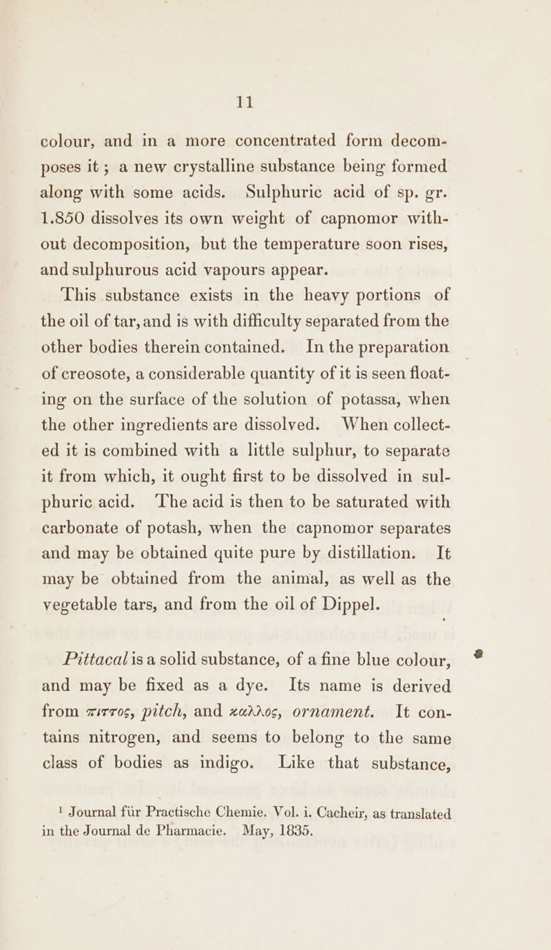 colour, and in a more concentrated form decom- poses it ; a new crystalline substance being formed along with some acids. Sulphuric acid of sp. gr. 1.850 dissolves its own weight of capnomor with- out decomposition, but the temperature soon rises, and sulphurous acid vapours appear. This substance exists in the heavy portions of the oil of tar, and is with difficulty separated from the other bodies therein contained. In the preparation of creosote, a considerable quantity of it is seen float- ing on the surface of the solution of potassa, when the other ingredients are dissolved. When collect- ed it is combined with a little sulphur, to separate it from which, it ought first to be dissolved in sul- phuric acid. ‘The acid is then to be saturated with carbonate of potash, when the capnomor separates and may be obtained quite pure by distillation. It may be obtained from the animal, as well as the vegetable tars, and from the oil of Dippel. Pittacalisa solid substance, of a fine blue colour, and may be fixed as a dye. Its name is derived from zirros, pitch, and zaados, ornament. It con- tains nitrogen, and seems to belong to the same class of bodies as indigo. Like that substance, 1 Journal fur Practische Chemie. Vol. i. Cacheir, as translated in the Journal de Pharmacie. May, 1835.