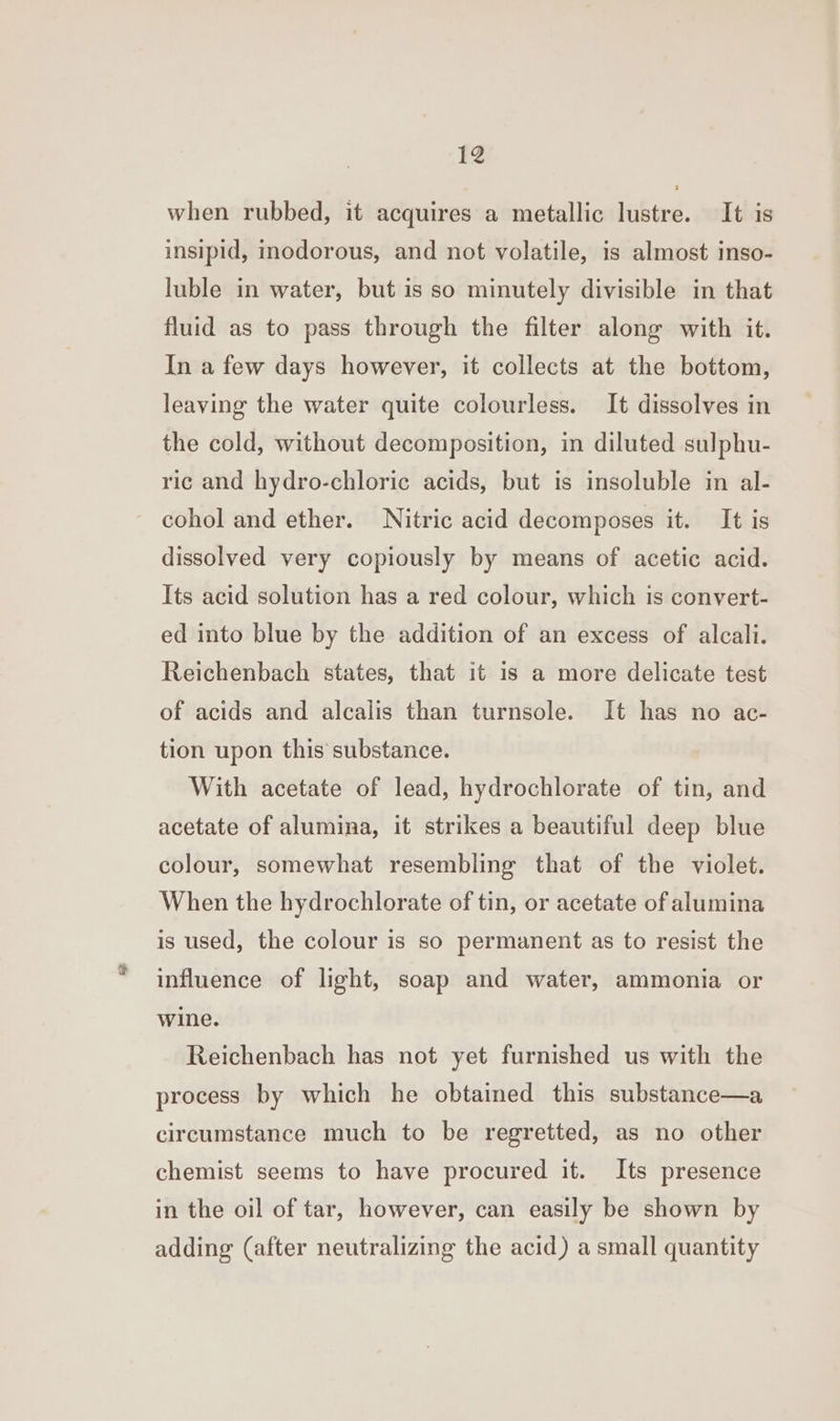¥@ when rubbed, it acquires a metallic lustre. It is insipid, inodorous, and not volatile, is almost inso- luble in water, but is so minutely divisible in that fluid as to pass through the filter along with it. In a few days however, it collects at the bottom, leaving the water quite colourless. It dissolves in the cold, without decomposition, in diluted sulphu- ric and hydro-chloric acids, but is insoluble in al- cohol and ether. Nitric acid decomposes it. It is dissolved very copiously by means of acetic acid. Its acid solution has a red colour, which is convert- ed into blue by the addition of an excess of alcali. Reichenbach states, that it is a more delicate test of acids and alcalis than turnsole. It has no ac- tion upon this substance. With acetate of lead, hydrochlorate of tin, and acetate of alumina, it strikes a beautiful deep blue colour, somewhat resembling that of the violet. When the hydrochlorate of tin, or acetate of alumina is used, the colour is so permanent as to resist the influence of light, soap and water, ammonia or wine. Reichenbach has not yet furnished us with the process by which he obtained this substance—a circumstance much to be regretted, as no other chemist seems to have procured it. Its presence in the oil of tar, however, can easily be shown by adding (after neutralizing the acid) a small quantity