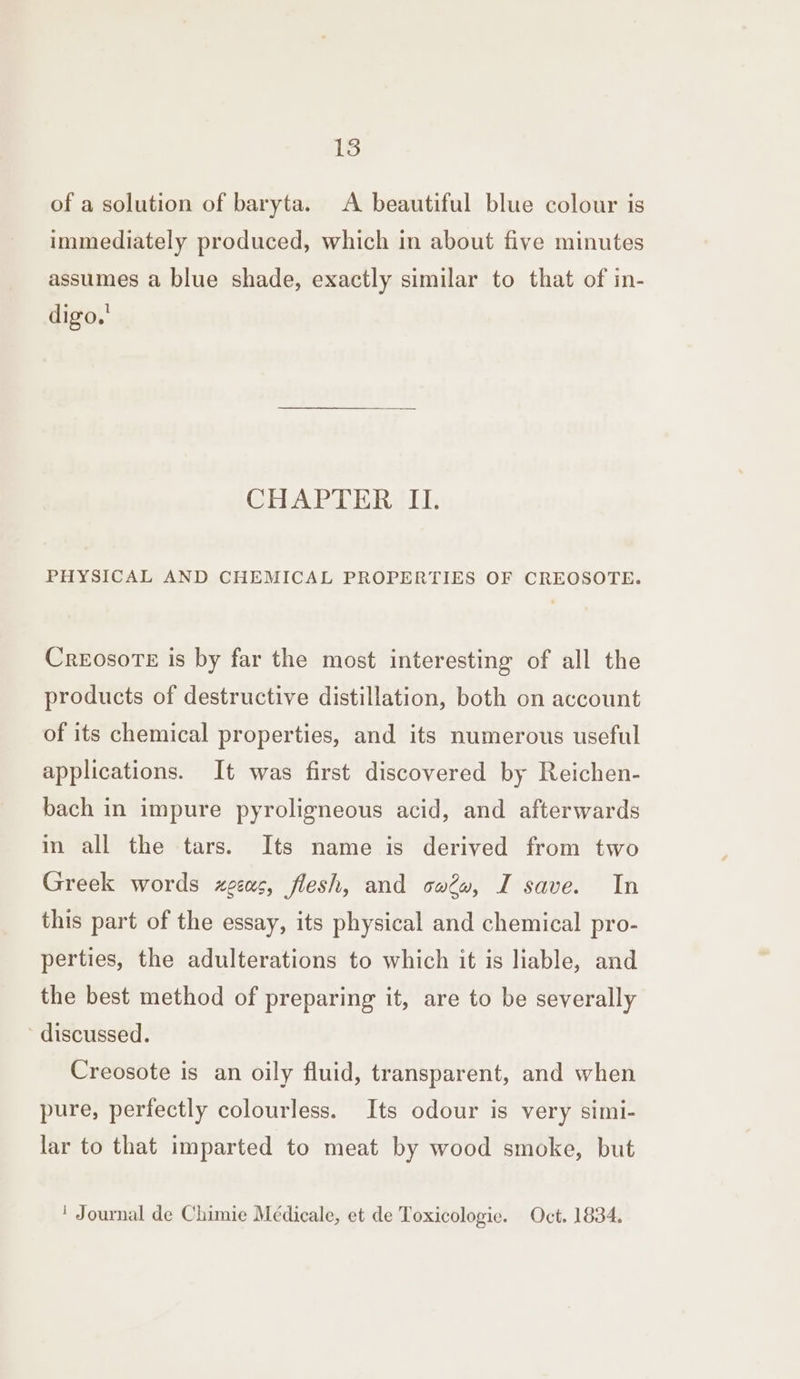 of a solution of baryta. <A beautiful blue colour is immediately produced, which in about five minutes assumes a blue shade, exactly similar to that of in- digo,' CHAPTER II. PHYSICAL AND CHEMICAL PROPERTIES OF CREOSOTE. CreosoTe is by far the most interesting of all the products of destructive distillation, both on account of its chemical properties, and its numerous useful applications. It was first discovered by Reichen- bach in impure pyroligneous acid, and afterwards in all the tars. Its name is derived from two Greek words zgeas, flesh, and caéw, I save. In this part of the essay, its physical and chemical pro- perties, the adulterations to which it is liable, and the best method of preparing it, are to be severally discussed. Creosote is an oily fluid, transparent, and when pure, perfectly colourless. Its odour is very simi- lar to that imparted to meat by wood smoke, but ' Journal de Chimie Médicale, et de Toxicologie. Oct. 1834.