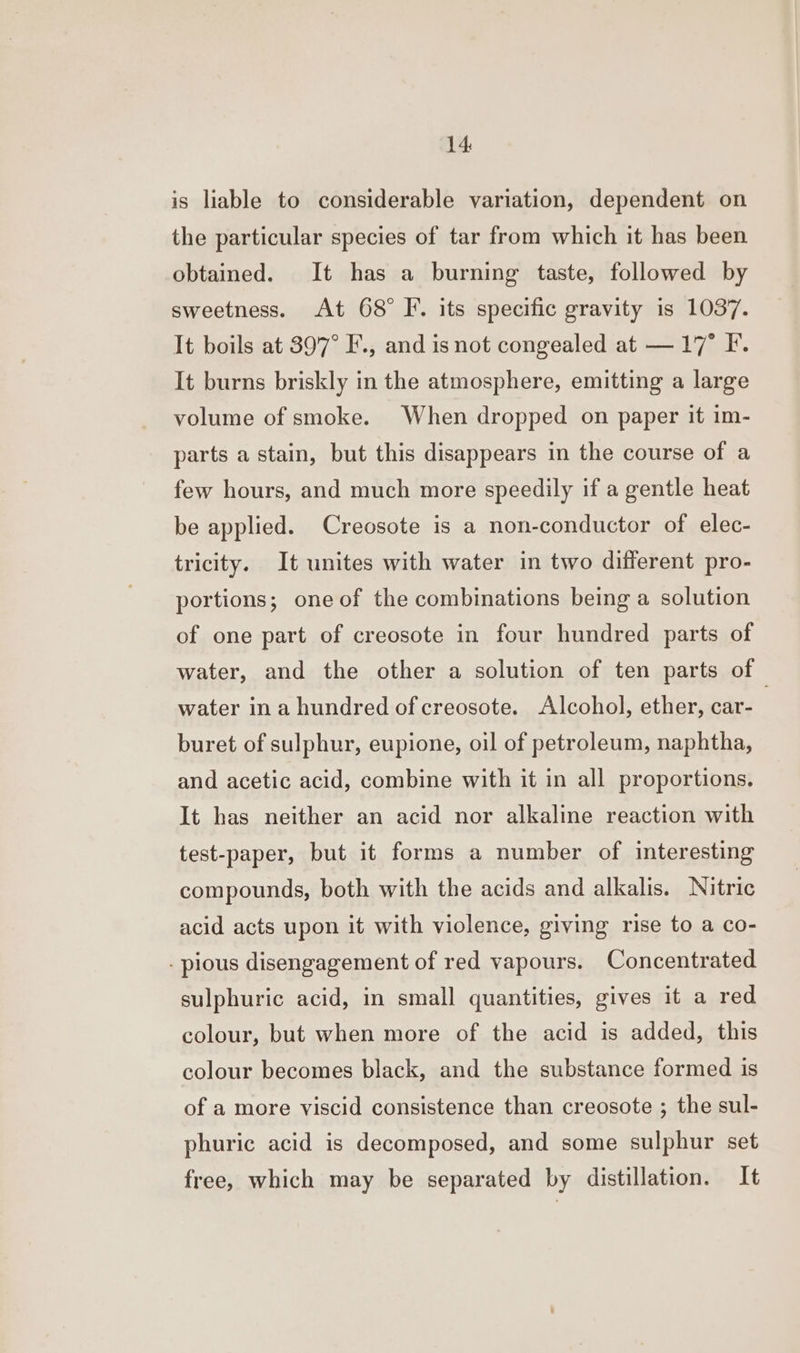 is liable to considerable variation, dependent on the particular species of tar from which it has been obtained. It has a burning taste, followed by sweetness. At 68° F. its specific gravity is 1037. It boils at 397° F., and is not congealed at — 17° F. It burns briskly in the atmosphere, emitting a large volume of smoke. When dropped on paper it im- parts a stain, but this disappears in the course of a few hours, and much more speedily if a gentle heat be applied. Creosote is a non-conductor of elec- tricity. It unites with water in two different pro- portions; one of the combinations being a solution of one part of creosote in four hundred parts of water, and the other a solution of ten parts of water ina hundred of creosote. Alcohol, ether, car- | buret of sulphur, eupione, oil of petroleum, naphtha, and acetic acid, combine with it in all proportions. It has neither an acid nor alkaline reaction with test-paper, but it forms a number of interesting compounds, both with the acids and alkalis. Nitric acid acts upon it with violence, giving rise to a co- - pious disengagement of red vapours. Concentrated sulphuric acid, in small quantities, gives it a red colour, but when more of the acid is added, this colour becomes black, and the substance formed is of a more viscid consistence than creosote ; the sul- phuric acid is decomposed, and some sulphur set free, which may be separated by distillation. It