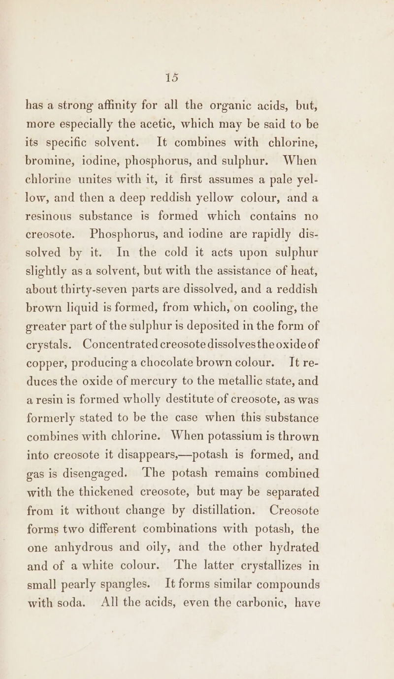 has a strong affinity for all the organic acids, but, more especially the acetic, which may be said to be its specific solvent. It combines with chlorine, bromine, iodine, phosphorus, and sulphur. When chlorine unites with it, it first assumes a pale yel- low, and then a deep reddish yellow colour, and a resinous substance is formed which contains no creosote. Phosphorus, and iodine are rapidly dis- solved by it. In the cold it acts upon sulphur slightly as a solvent, but with the assistance of heat, about thirty-seven parts are dissolved, and a reddish brown liquid is formed, from which, on cooling, the greater part of the sulphur is deposited in the form of crystals. Concentrated creosote dissolvesthe oxide of copper, producing a chocolate brown colour. It re- duces the oxide of mercury to the metallic state, and a resin is formed wholly destitute of creosote, as was formerly stated to be the case when this substance combines with chlorine. When potassium is thrown into creosote it disappears,—potash is formed, and gas is disengaged. ‘The potash remains combined with the thickened creosote, but may be separated from it without change by distillation. Creosote forms two different combinations with potash, the one anhydrous and oily, and the other hydrated and of a white colour. The latter crystallizes in small pearly spangles. It forms similar compounds with soda. All the acids, even the carbonic, have