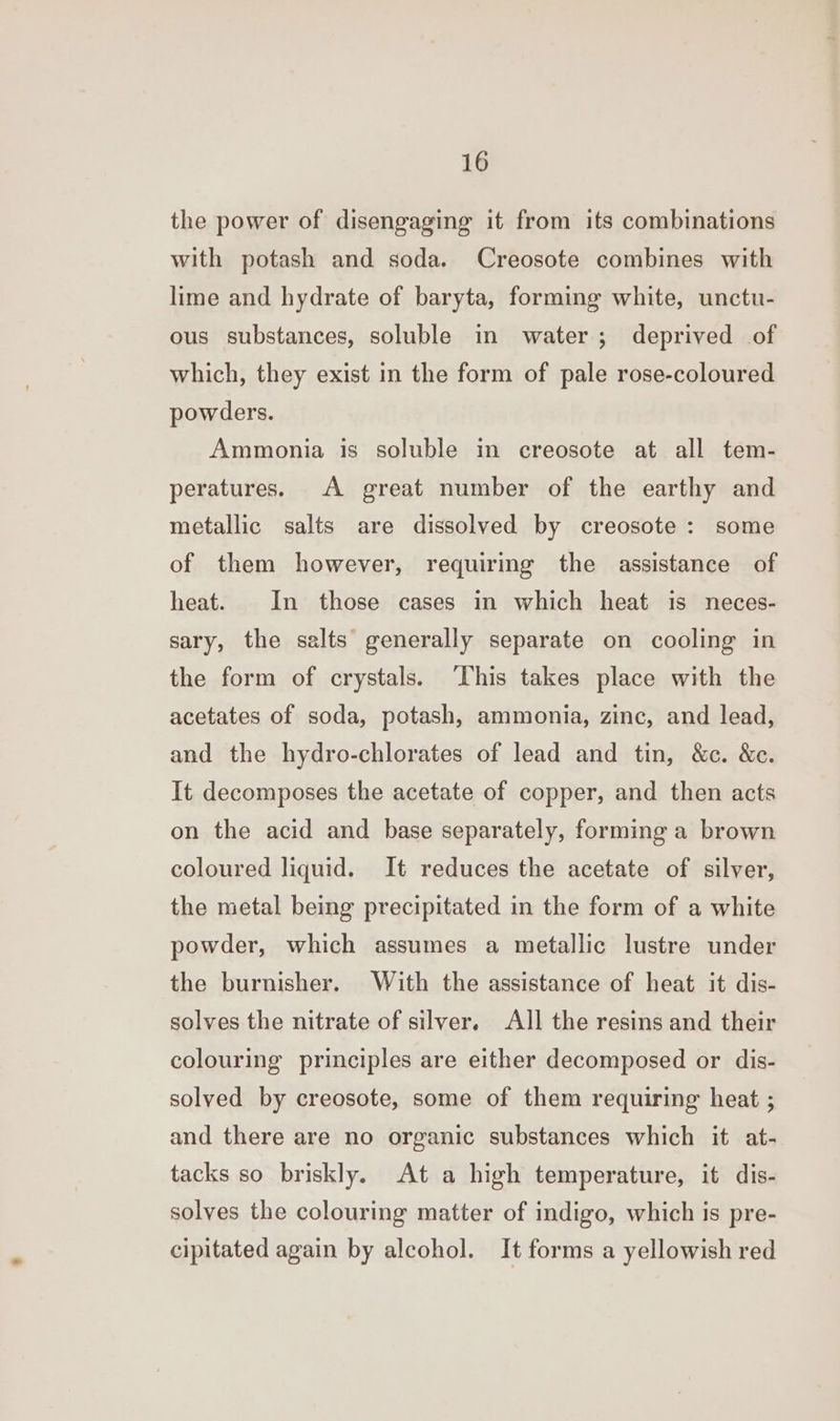 the power of disengaging it from its combinations with potash and soda. Creosote combines with lime and hydrate of baryta, forming white, unctu- ous substances, soluble in water; deprived of which, they exist in the form of pale rose-coloured powders. Ammonia is soluble in creosote at all tem- peratures. A great number of the earthy and metallic salts are dissolved by creosote : some of them however, requiring the assistance of heat. In those cases in which heat is neces- sary, the salts generally separate on cooling in the form of crystals. ‘This takes place with the acetates of soda, potash, ammonia, zinc, and lead, and the hydro-chlorates of lead and tin, &amp;c. &amp;c. It decomposes the acetate of copper, and then acts on the acid and base separately, forming a brown coloured liquid. It reduces the acetate of silver, the metal being precipitated in the form of a white powder, which assumes a metallic lustre under the burnisher. With the assistance of heat it dis- solves the nitrate of silver. All the resins and their colouring principles are either decomposed or dis- solved by creosote, some of them requiring heat ; and there are no organic substances which it at- tacks so briskly. At a high temperature, it dis- solves the colouring matter of indigo, which is pre- cipitated again by alcohol. It forms a yellowish red