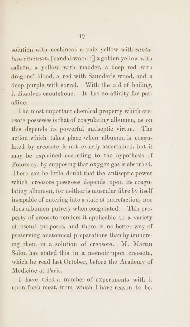 solution with cochineal, a pale yellow with santa- lum citrinum, [sandal-wood ? |] a golden yellow with saffron, a yellow with madder, a deep red with dragons’ blood, a red with Saunder’s wood, and a deep purple with sorrel. With the aid of boiling, it dissolves caoutchouc. It has no affinity for par- affine. The most important chemical property which cre- osote possesses is that of coagulating albumen, as on this depends its powerful antiseptic virtue. The action which takes place when albumen is coagu- lated by creosote is not exactly ascertained, but it may be explained according to the hypothesis of Fourcroy, by supposing that oxygen gas is absorbed. There can be little doubt that the antiseptic power which creosote possesses depends upon its coagu- lating albumen, for neither is muscular fibre by itself incapable of entering into a state of putrefaction, nor does albumen putrefy when coagulated. This pro- perty of creosote renders it applicable to a variety of useful purposes, and there is no better way of preserving anatomical preparations than by immers- ing them in a solution of creosote. M. Martin Solon has stated this in a memoir upon creosote, which he read last October, before the Academy of Medicine at Paris. I have tried a number of experiments with it upon fresh meat, from which I have reason to be-