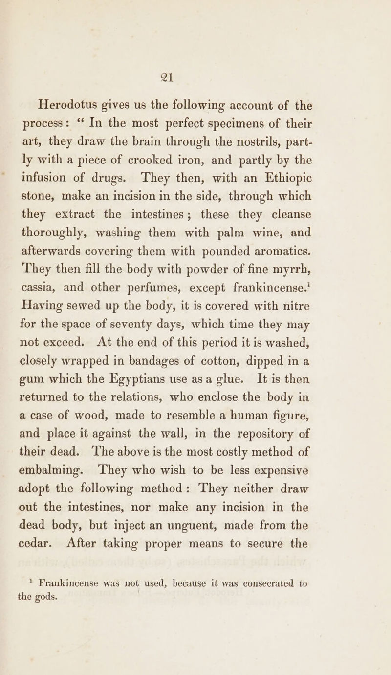 et Herodotus gives us the following account of the process: ‘‘ In the most perfect specimens of their art, they draw the brain through the nostrils, part- ly with a piece of crooked iron, and partly by the infusion of drugs. ‘They then, with an Ethiopic stone, make an incision in the side, through which they extract the intestines; these they cleanse thoroughly, washing them with palm wine, and afterwards covering them with pounded aromatics. They then fill the body with powder of fine myrrh, cassia, and other perfumes, except frankincense.' Having sewed up the body, it is covered with nitre for the space of seventy days, which time they may not exceed. At the end of this period it is washed, closely wrapped in bandages of cotton, dipped in a gum which the Egyptians use asa glue. It is then returned to the relations, who enclose the body in a case of wood, made to resemble a human figure, and place it against the wall, in the repository of their dead. ‘The above is the most costly method of embalming. ‘They who wish to be less expensive adopt the following method: They neither draw out the intestines, nor make any incision in the dead body, but inject an unguent, made from the cedar. After taking proper means to secure the ! Frankincense was not used, because it was consecrated to the gods. i