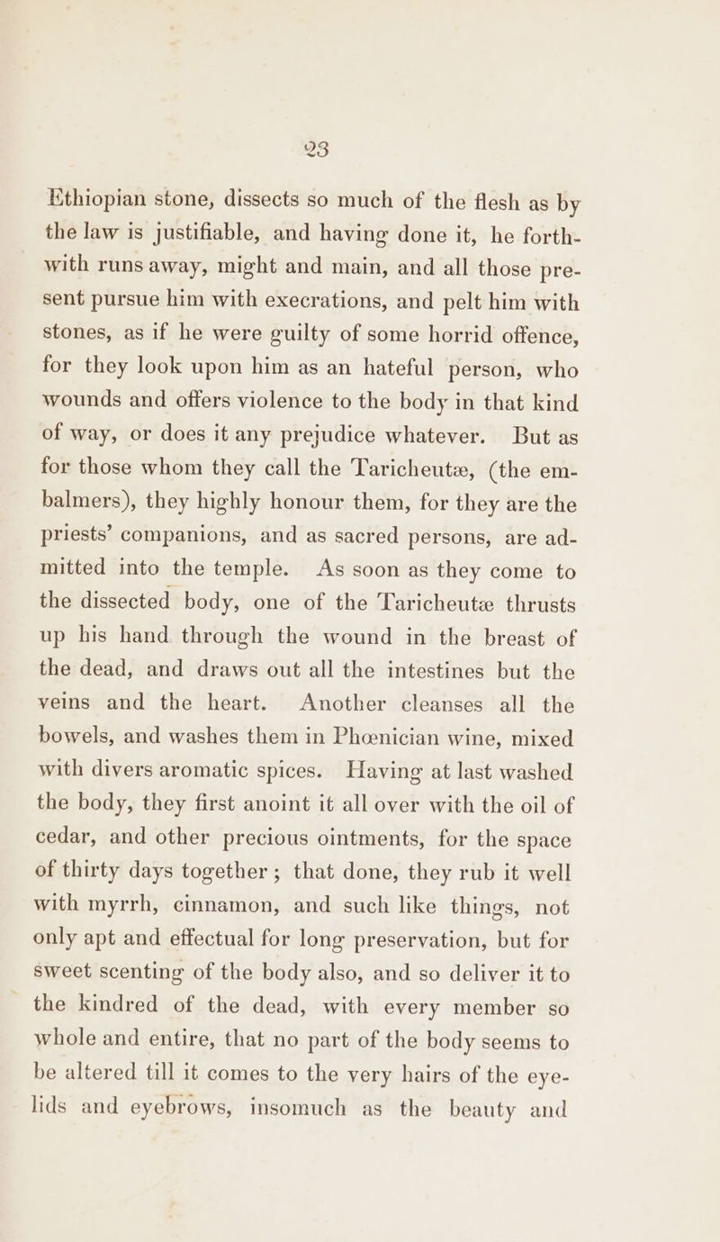 83 Ethiopian stone, dissects so much of the flesh as by the law is justifiable, and having done it, he forth- with runs away, might and main, and all those pre- sent pursue him with execrations, and pelt him with stones, as if he were guilty of some horrid offence, for they look upon him as an hateful person, who wounds and offers violence to the body in that kind of way, or does it any prejudice whatever. But as for those whom they call the Taricheute, (the em- balmers), they highly honour them, for they are the priests’ companions, and as sacred persons, are ad- mitted into the temple. As soon as they come to the dissected body, one of the Taricheutze thrusts up his hand through the wound in the breast of the dead, and draws out all the intestines but the veins and the heart. Another cleanses all the bowels, and washes them in Phcenician wine, mixed with divers aromatic spices. Having at last washed the body, they first anoint it all over with the oil of cedar, and other precious ointments, for the space of thirty days together; that done, they rub it well with myrrh, cinnamon, and such like things, not only apt and effectual for long preservation, but for sweet scenting of the body also, and so deliver it to the kindred of the dead, with every member so whole and entire, that no part of the body seems to be altered till it comes to the very hairs of the eye- lids and eyebrows, insomuch as the beauty and