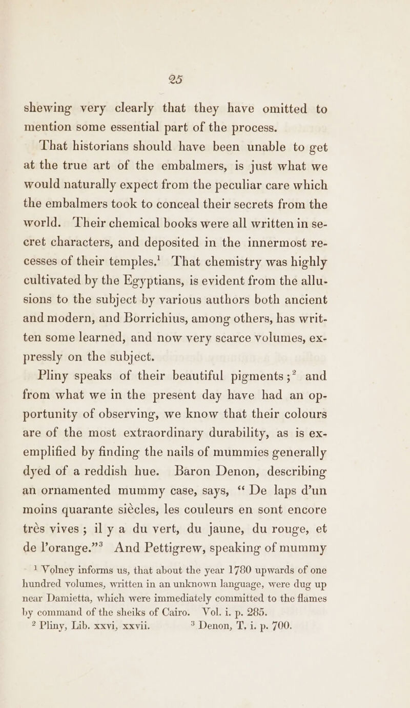 shewing very clearly that they have omitted to mention some essential part of the process. That historians should have been unable to get at the true art of the embalmers, is just what we would naturally expect from the peculiar care which the embalmers took to conceal their secrets from the world. ‘Their chemical books were all written in se- eret characters, and deposited in the innermost re- cesses of their temples. That chemistry was highly cultivated by the Egyptians, is evident from the allu- sions to the subject by various authors both ancient and modern, and Borrichius, among others, has writ- ten some learned, and now very scarce volumes, ex- pressly on the subject. Pliny speaks of their beautiful pigments ;* and from what we in the present day have had an op- portunity of observing, we know that their colours are of the most extraordinary durability, as is ex- emplified by finding the nails of mummies generally dyed of a reddish hue. Baron Denon, describing an ornamented mummy case, says, ‘* De laps d’un moins quarante si¢cles, les couleurs en sont encore trés vives; il y a du vert, du jaune, du rouge, et 3 de lorange.”* And Pettigrew, speaking of mummy 1 Volney informs us, that about the year 1780 upwards of one hundred volumes, written in an unknown language, were dug up near Damietta, which were immediately committed to the flames by command of the sheiks of Cairo. Vol. i. p. 285. 2 Pliny, Lib. xxvi, xxvii. 3. Denon, T,/i. p. 700.