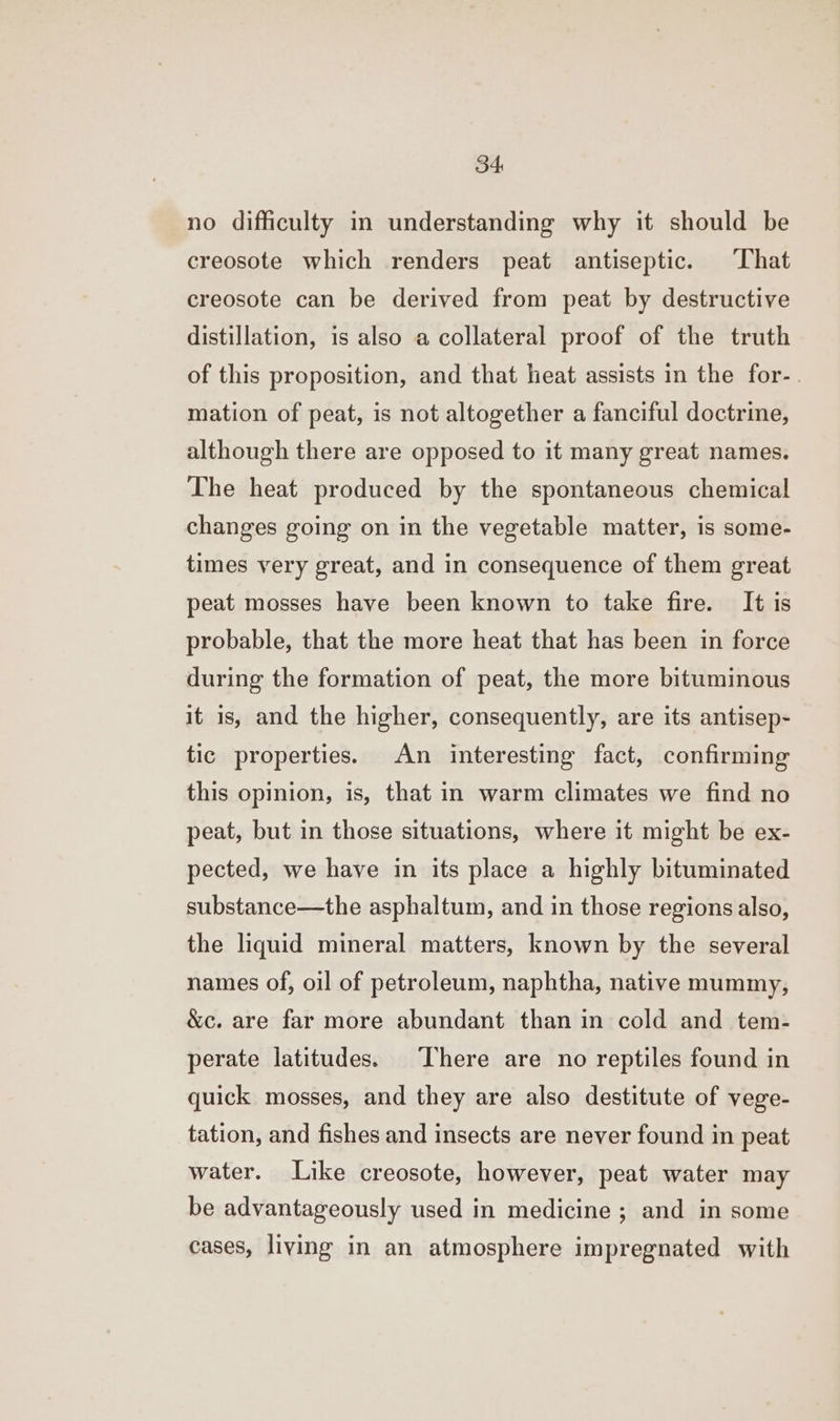 no difficulty in understanding why it should be creosote which renders peat antiseptic. ‘That creosote can be derived from peat by destructive distillation, is also a collateral proof of the truth of this proposition, and that heat assists in the for-. mation of peat, is not altogether a fanciful doctrine, although there are opposed to it many great names. The heat produced by the spontaneous chemical changes going on in the vegetable matter, is some- times very great, and in consequence of them great peat mosses have been known to take fire. It is probable, that the more heat that has been in force during the formation of peat, the more bituminous it is, and the higher, consequently, are its antisep- tic properties. An interesting fact, confirming this opinion, is, that in warm climates we find no peat, but in those situations, where it might be ex- pected, we have in its place a highly bituminated substance—the asphaltum, and in those regions also, the liquid mineral matters, known by the several names of, oil of petroleum, naphtha, native mummy, &amp;c. are far more abundant than in cold and tem- perate latitudes. There are no reptiles found in quick mosses, and they are also destitute of vege- tation, and fishes and insects are never found in peat water. Like creosote, however, peat water may be advantageously used in medicine ; and in some cases, living in an atmosphere impregnated with