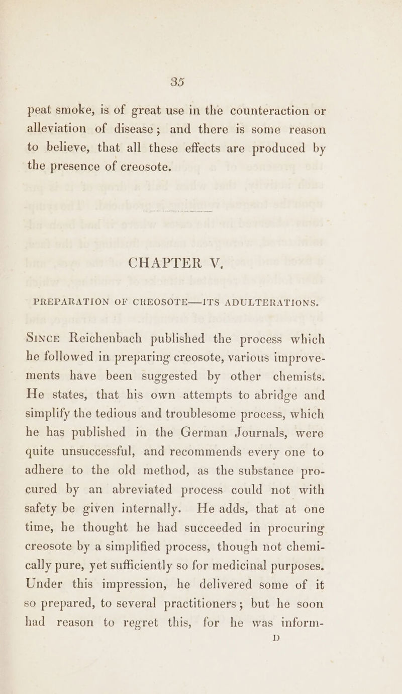 peat smoke, is of great use in the counteraction or alleviation of disease; and there is some reason to believe, that all these effects are produced by the presence of creosote. CHAPTER V. PREPARATION OF CREOSOTE—!ITS ADULTERATIONS. Since Reichenbach published the process which he followed in preparing creosote, various improve- ments have been suggested by other chemists. He states, that his own attempts to abridge and simplify the tedious and troublesome process, which he has published in the German Journals, were quite unsuccessful, and recommends every one to adhere to the old method, as the substance pro- cured by an abreviated process could not with safety be given internally. He adds, that at one time, he thought he had succeeded in procuring creosote by a simplified process, though not chemi- cally pure, yet sufficiently so for medicinal purposes. Under this impression, he delivered some of it so prepared, to several practitioners; but he soon had reason to regret this, for he was inform- D