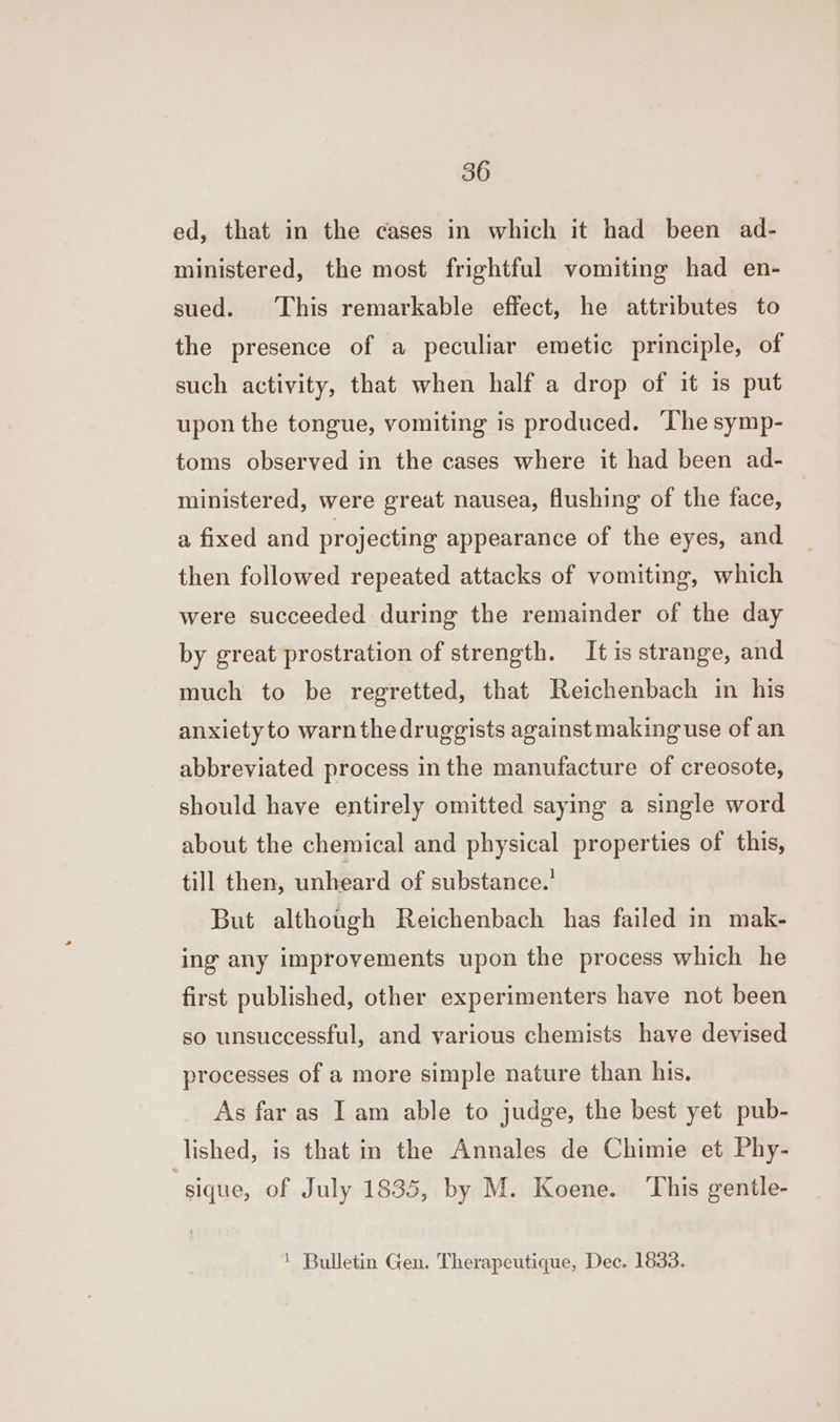 ed, that in the cases in which it had been ad- ministered, the most frightful vomiting had en- sued. This remarkable effect, he attributes to the presence of a peculiar emetic principle, of such activity, that when half a drop of it is put upon the tongue, vomiting is produced. ‘The symp- toms observed in the cases where it had been ad- ministered, were great nausea, flushing of the face, a fixed and projecting appearance of the eyes, and then followed repeated attacks of vomiting, which were succeeded during the remainder of the day by great prostration of strength. It is strange, and much to be regretted, that Reichenbach in his anxiety to warnthedruggists against making use of an abbreviated process in the manufacture of creosote, should have entirely omitted saying a single word about the chemical and physical properties of this, till then, unheard of substance. But although Reichenbach has failed in mak- ing any improvements upon the process which he first published, other experimenters have not been so unsuccessful, and various chemists have devised processes of a more simple nature than his. As far as Iam able to judge, the best yet pub- lished, is that in the Annales de Chimie et Phy- “sique, of July 1835, by M. Koene. ‘This gentle- | Bulletin Gen. Therapeutique, Dec. 1833.