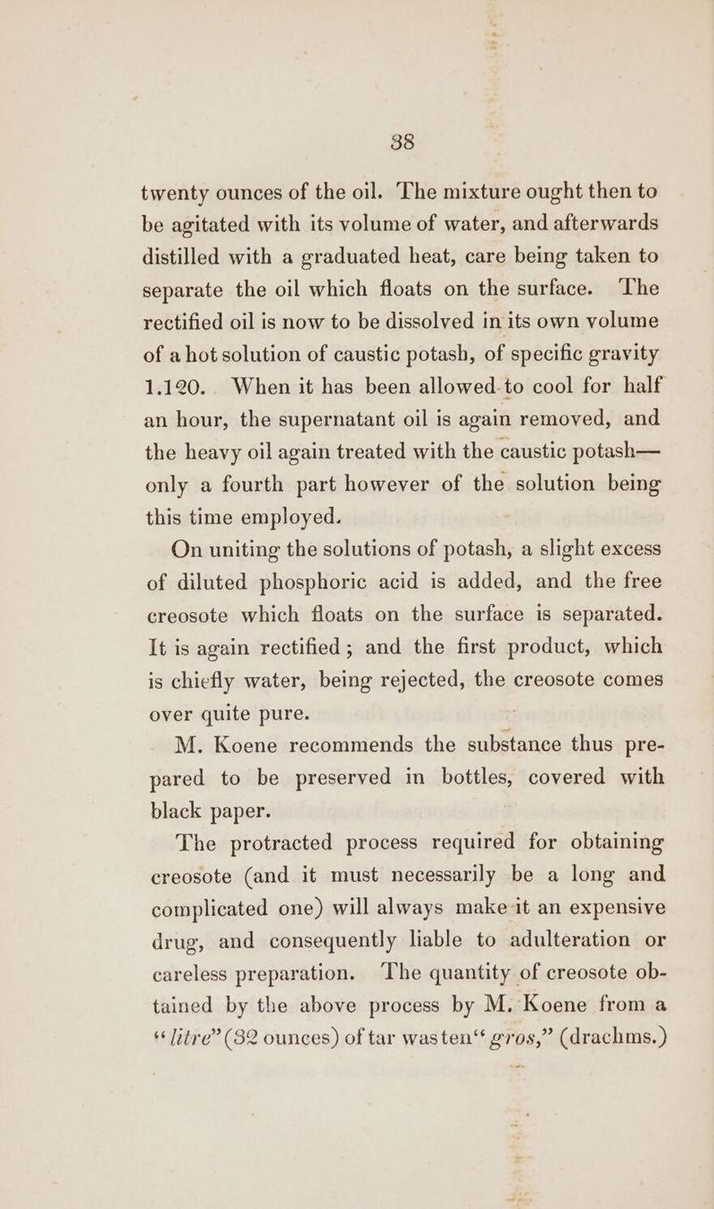 twenty ounces of the oil. The mixture ought then to be agitated with its volume of water, and afterwards distilled with a graduated heat, care being taken to separate the oil which floats on the surface. The rectified oil is now to be dissolved in its own volume of ahot solution of caustic potash, of specific gravity 1.120. When it has been allowed-to cool for half an hour, the supernatant oil is again removed, and the heavy oil again treated with the caustic potash— only a fourth part however of the solution being this time employed. On uniting the solutions of potash, a slight excess of diluted phosphoric acid is added, and the free creosote which floats on the surface is separated. It is again rectified; and the first product, which is chiefly water, being rejected, the creosote comes over quite pure. M. Koene recommends the substance thus pre- pared to be preserved in bottles, covered with black paper. The protracted process required for obtaining creosote (and it must necessarily be a long and complicated one) will always make it an expensive drug, and consequently liable to adulteration or careless preparation. The quantity of creosote ob- tained by the above process by M. Koene from a “litre” (32 ounces) of tar was ten“ gros,” (drachms. )