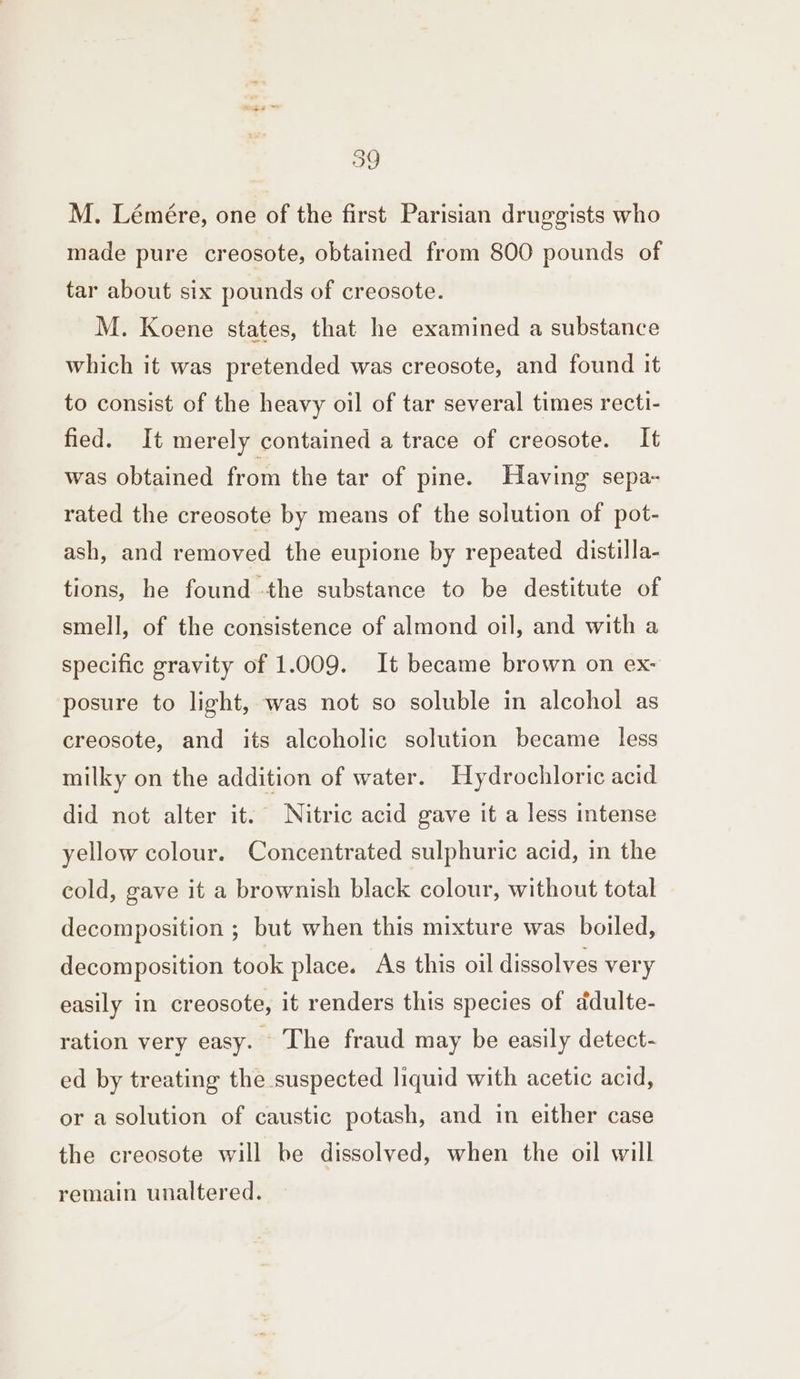 M. Lémére, one of the first Parisian druggists who made pure creosote, obtained from 800 pounds of tar about six pounds of creosote. M. Koene states, that he examined a substance which it was pretended was creosote, and found it to consist of the heavy oil of tar several times recti- fied. It merely contained a trace of creosote. It was obtained from the tar of pine. Having sepa- rated the creosote by means of the solution of pot- ash, and removed the eupione by repeated distilla- tions, he found -the substance to be destitute of smell, of the consistence of almond oil, and with a specific gravity of 1.009. It became brown on ex- posure to light, was not so soluble in alcohol as creosote, and its alcoholic solution became less milky on the addition of water. Hydrochloric acid did not alter it. Nitric acid gave it a less intense yellow colour. Concentrated sulphuric acid, in the cold, gave it a brownish black colour, without total decomposition ; but when this mixture was boiled, decomposition took place. As this oil dissolves very easily in creosote, it renders this species of ddulte- ration very easy. The fraud may be easily detect- ed by treating the suspected liquid with acetic acid, or a solution of caustic potash, and in either case the creosote will be dissolved, when the oil will remain unaltered.