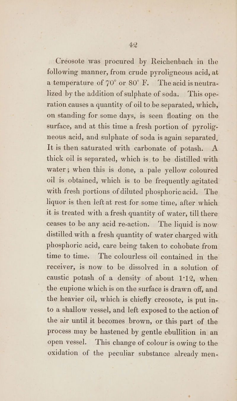 4:2 Creosote was procured by Reichenbach in the following manner, from crude pyroligneous acid, at a temperature of 70° or 80° F. The acid is neutra- lized by the addition of sulphate of soda. This ope- ration causes a quantity of oil to be separated, which, on standing for some days, is seen floating on the surface, and at this time a fresh portion of pyrolig- neous acid, and sulphate of soda is again separated, It is then saturated with carbonate of potash. A thick oil is separated, which isto be distilled with water ; when this is done, a pale yellow coloured oil is obtained, which is to be frequently agitated with fresh portions of diluted phosphoric acid. The liquor is then left at rest for some time, after which it is treated with a fresh quantity of water, till there ceases to be any acid re-action. The liquid is now distilled with a fresh quantity of water charged with phosphoric acid, care being taken to cohobate from time to time. The colourless oil contained in the receiver, is now to be dissolved in a solution of caustic potash of a density of about 1:12, when the eupione which is on the surface is drawn off, and the heavier oil, which is chiefly creosote, is put in- to a shallow vessel, and left exposed to the action of the air until it becomes brown, or this part of the process may be hastened by gentle ebullition in an open vessel. This change of colour is owing to the oxidation of the peculiar substance already men-