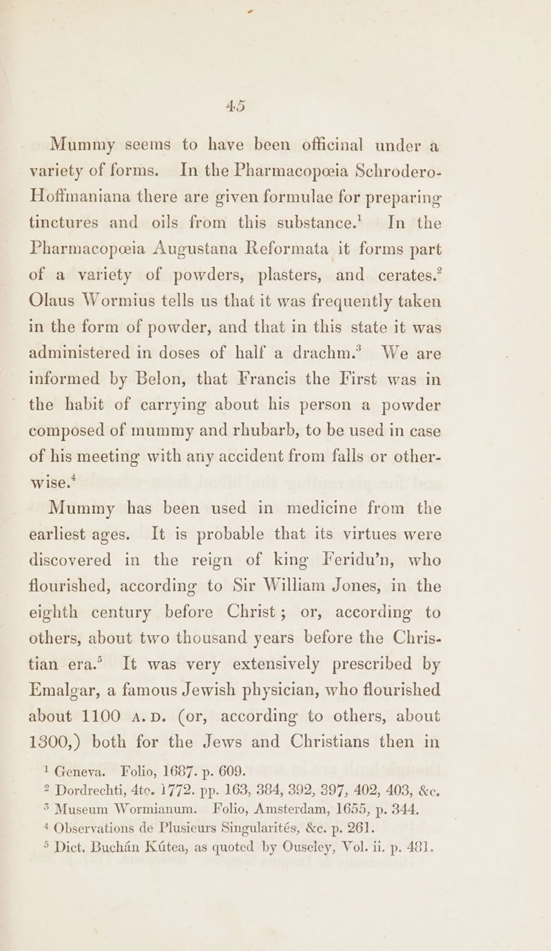 Mummy seems to have been officinal under a variety of forms. In the Pharmacopeeia Schrodero- Hoffmaniana there are given formulae for preparing tinctures and oils from this substance.’ In the Pharmacopeia Augustana Reformata it forms part of a variety of powders, plasters, and _ cerates. Olaus Wormius tells us that it was frequently taken in the form of powder, and that in this state it was administered in doses of half a drachm.* We are informed by Belon, that Francis the First was in the habit of carrying about his person a powder composed of mummy and rhubarb, to be used in case of his meeting with ary accident from falls or other- wise.” Mummy has been used in medicine from the earliest ages. It is probable that its virtues were discovered in the reign of king FTeridu’n, who flourished, according to Sir William Jones, in the eighth century before Christ; or, according to others, about two thousand years before the Chris- tian era.” It was very extensively prescribed by Emalgar, a famous Jewish physician, who flourished about 1100 a.p. (or, according to others, about 1300,) both for the Jews and Christians then in 1 Geneva. Folio, 1687. p. 609. 2 Dordrechti, 4te. 1772. pp. 163, 384, 392, 397, 402, 403, &amp;c. 5 Museum Wormianum. Folio, Amsterdam, 1655, p. 344. 4 Observations de Plusieurs Singularités, &amp;c. p. 26]. 5 Dict. Buchan Kitea, as quoted by Ouseley, Vol. ii. p. 481.