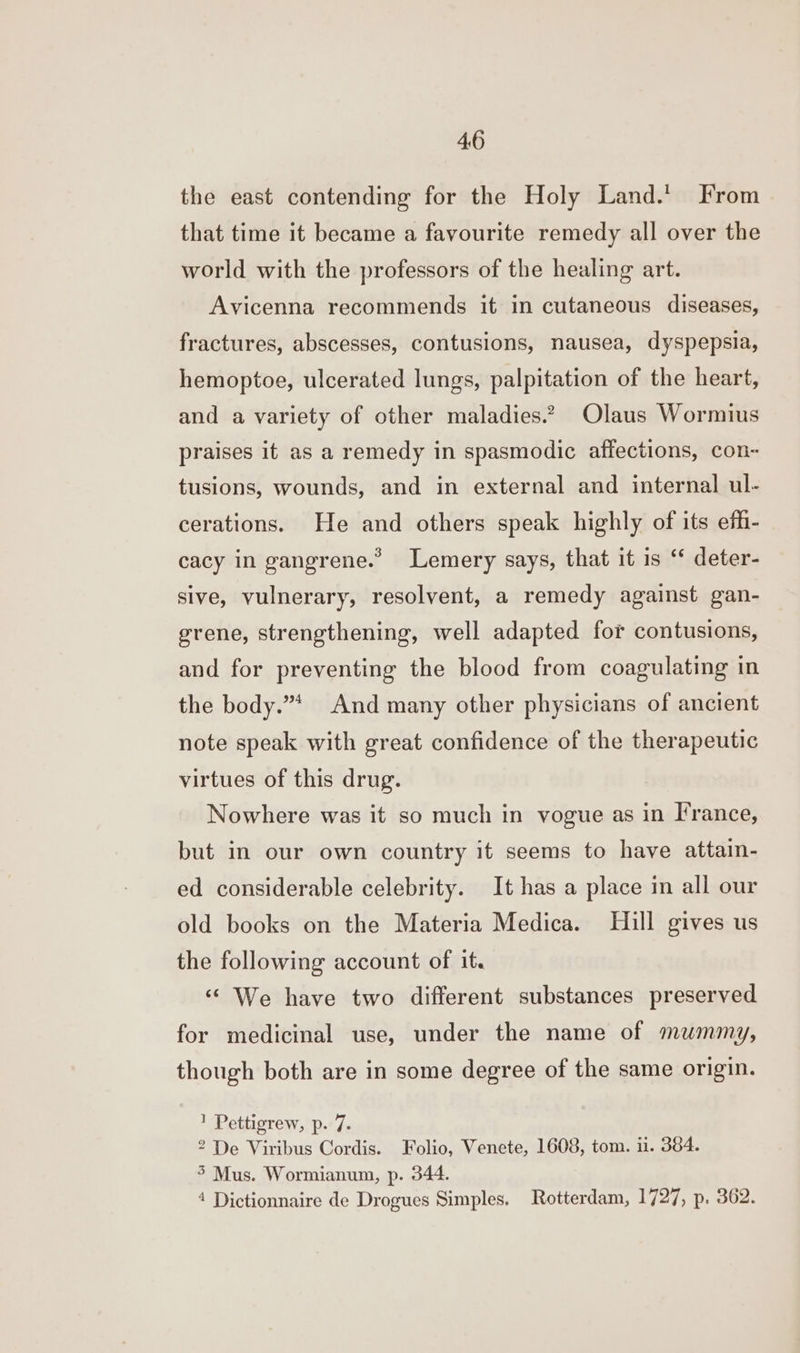 the east contending for the Holy Land.t From that time it became a favourite remedy all over the world with the professors of the healing art. Avicenna recommends it in cutaneous diseases, fractures, abscesses, contusions, nausea, dyspepsia, hemoptoe, ulcerated lungs, palpitation of the heart, and a variety of other maladies.? Olaus Wormius praises it as a remedy in spasmodic affections, con- tusions, wounds, and in external and internal ul- cerations. He and others speak highly of its efh- cacy in gangrene.” lLemery says, that it is ‘* deter- sive, vulnerary, resolvent, a remedy against gan- grene, strengthening, well adapted for contusions, and for preventing the blood from coagulating in the body.”* And many other physicians of ancient note speak with great confidence of the therapeutic virtues of this drug. Nowhere was it so much in vogue as in France, but in our own country it seems to have attain- ed considerable celebrity. It has a place in all our old books on the Materia Medica. Hill gives us the following account of it. “‘ We have two different substances preserved for medicinal use, under the name of mummy, though both are in some degree of the same origin. 1 Pettigrew, p. 7. 2 De Viribus Cordis. Folio, Venete, 1608, tom. ii. 364. 5 Mus. Wormianum, p. 344. 4 Dictionnaire de Drogues Simples. Rotterdam, 1727, p. 362.