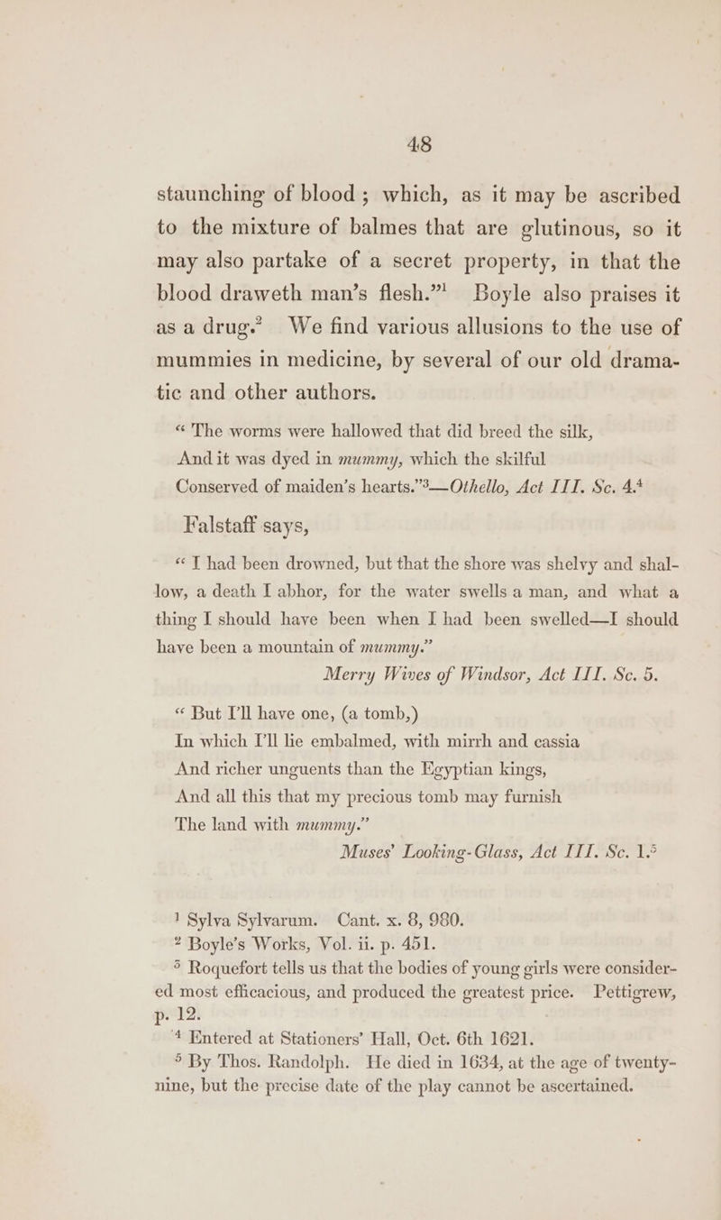 4:8 staunching of blood ; which, as it may be ascribed to the mixture of balmes that are glutinous, so it may also partake of a secret property, in that the blood draweth man’s flesh.”* Boyle also praises it asa drug.” We find various allusions to the use of mummies in medicine, by several of our old drama- tic and other authors. “ The worms were hallowed that did breed the silk, And it was dyed in mummy, which the skilful Conserved of maiden’s hearts.’’—Othello, Act III. Sc. 4.4 Falstaff says, « T had been drowned, but that the shore was shelvy and shal- low, a death I abhor, for the water swells a man, and what a thing I should have been when I had been swelled—I should have been a mountain of mummy.” Merry Wives of Windsor, Act LIT. Sc. 5. “ But Pl have one, (a tomb,) In which [ll lie embalmed, with mirrh and cassia And richer unguents than the Egyptian kings, And all this that my precious tomb may furnish The land with mummy.” Muses’ Looking-Glass, Act III. Sc. 1.° 1 Sylva Sylvarum. Cant. x. 8, 980. ? Boyle’s Works, Vol. ii. p. 451. &gt; Roquefort tells us that the bodies of young girls were consider- ed most efficacious, and produced the greatest price. Pettigrew, p- 12. “4 Entered at Stationers’ Hall, Oct. 6th 1621. ° By Thos. Randolph. He died in 1634, at the age of twenty- nine, but the precise date of the play cannot be ascertained.