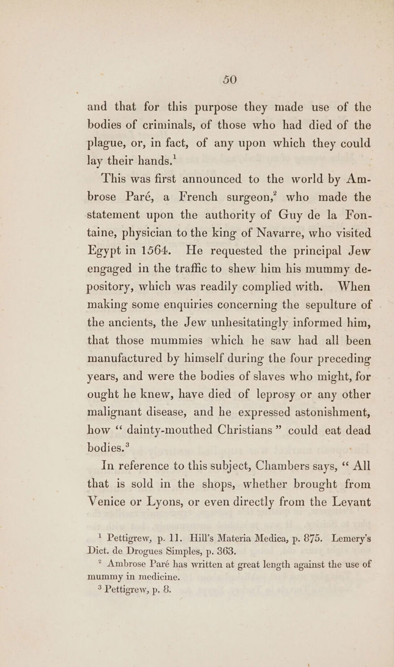 and that for this purpose they made use of the bodies of criminals, of those who had died of the plague, or, in fact, of any upon which they could lay their hands.’ This was first announced to the world by Am- brose Paré, a French surgeon,” who made the statement upon the authority of Guy de la Fon- taine, physician to the king of Navarre, who visited Egypt in 1564. He requested the principal Jew engaged in the traffic to shew him his mummy de- pository, which was readily complied with. When making some enquiries concerning the sepulture of | the ancients, the Jew unhesitatingly informed him, that those mummies which he saw had all been manufactured by himself during the four preceding years, and were the bodies of slaves who might, for ought he knew, have died of leprosy or any other malignant disease, and he expressed astonishment, how ‘ dainty-mouthed Christians ” could eat dead bodies.° In reference to this subject, Chambers says, ‘ All that is sold in the shops, whether brought from Venice or Lyons, or even directly from the Levant ' Pettigrew, p. 11. Hill’s Materia Medica, p. 875. Lemery’s Dict. de Drogues Simples, p. 363. * Ambrose Paré has written at great length against the use of mummy in medicine. 3 Pettigrew, p. 8.