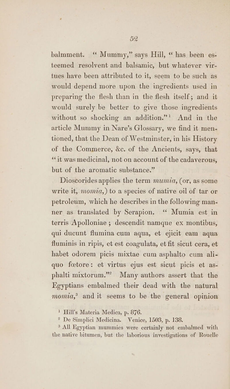 ow balmment. ‘ Mummy,” says Hill, “ has been es- teemed resolvent and balsamic, but whatever vir- tues have been attributed to it, seem to be such as would depend more upon the ingredients used in preparing the flesh than in the flesh itself; and it would surely be better to give those ingredients without so shocking an addition.”’ And in the article Mummy in Nare’s Glossary, we find it men- tioned, that the Dean of Westminster, in his History of the Commerce, &amp;c. of the Ancients, says, that ‘it was medicinal, not on account of the cadaverous, but of the aromatic substance.” Dioscorides applies the term mwmza, (or, as some write it, moma, ) to a species of native oil of tar or petroleum, which he describes in the following man- ner as translated by Serapion. ‘* Mumia est in terris Apolloniae ; descendit namque ex montibus, qui ducunt flumina cum aqua, et ejicit eam aqua fluminis in ripis, et est coagulata, et fit sicut cera, et habet odorem picis mixtae cum asphalto cum ali- quo feetore: et virtus ejus est sicut picis et as- 2 halti mixtorum.”” Many authors assert that the P y Kgyptians embalmed their dead with the natural momia,” and it seems to be the general opinion 1 Mill’s Materia Medica, p. 876. ? De Simplici Medicina. Venice, 1503, p. 138. 3 All Egyptian mummies were certainly not embalmed with the native bitumen, but the laborious investigations of Rouelle