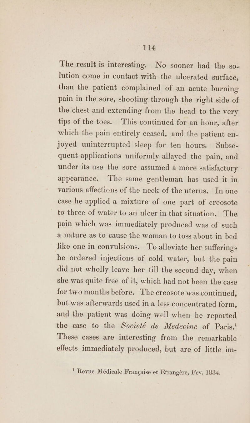 The result is interesting. No sooner had the so- lution come in contact with the ulcerated surface, than the patient complained of an acute burning pain in the sore, shooting through the right side of the chest and extending from the head to the very tips of the toes. This continued for an hour, after which the pain entirely ceased, and the patient en- joyed uninterrupted sleep for ten hours. Subse- quent applications uniformly allayed the pain, and under its use the sore assumed a more satisfactory appearance. ‘The same gentleman has used it in various affections of the neck of the uterus. In one case he applied a mixture of one part of creosote to three of water to an ulcer in that situation. The pain which was immediately produced was of such a nature as to cause the woman to toss about in bed like one in convulsions. To alleviate her sufferings he ordered injections of cold water, but the pain did not wholly leave her till the second day, when she was quite free of it, which had not been the case for two months before. ‘The creosote was continued, but was afterwards used in a less concentrated form, and the patient was doing well when he reported the case to the Societé de Medecine of Paris.! These cases are interesting from the remarkable effects immediately produced, but are of little im- Revue Médicale Frangaise et Etrangére, Fev. 1834.