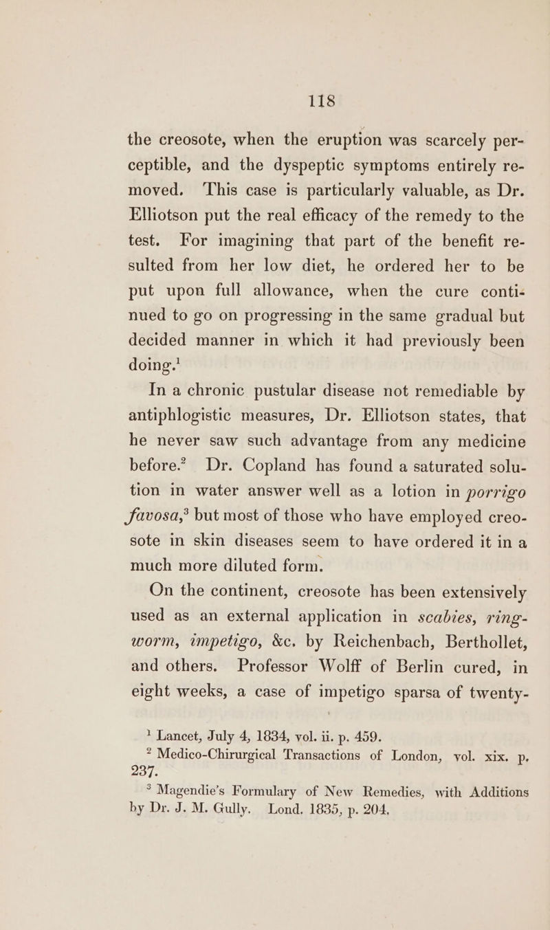 the creosote, when the eruption was scarcely per- ceptible, and the dyspeptic symptoms entirely re- moved. ‘This case is particularly valuable, as Dr. Elliotson put the real efficacy of the remedy to the test. For imagining that part of the benefit re- sulted from her low diet, he ordered her to be put upon full allowance, when the cure conti- nued to go on progressing in the same gradual but decided manner in which it had previously been doing.’ In a chronic pustular disease not remediable by antiphlogistic measures, Dr. Elliotson states, that he never saw such advantage from any medicine before.” Dr. Copland has found a saturated solu- tion in water answer well as a lotion in porrigo JSavosa,’ but most of those who have employed creo- sote in skin diseases seem to have ordered it in a much more diluted form. On the continent, creosote has been extensively used as an external application in scabies, ring- worm, impetigo, &c. by Reichenbach, Berthollet, and others. Professor Wolff of Berlin cured, in eight weeks, a case of impetigo sparsa of twenty- * Lancet, July 4, 1834, vol. ii. p. 459. * Medico-Chirurgical Transactions of London, yol. xix. p. 237. * Magendie’s Formulary of New Remedies, with Additions by Dr. J. M. Gully. Lond. 1835, p. 204,