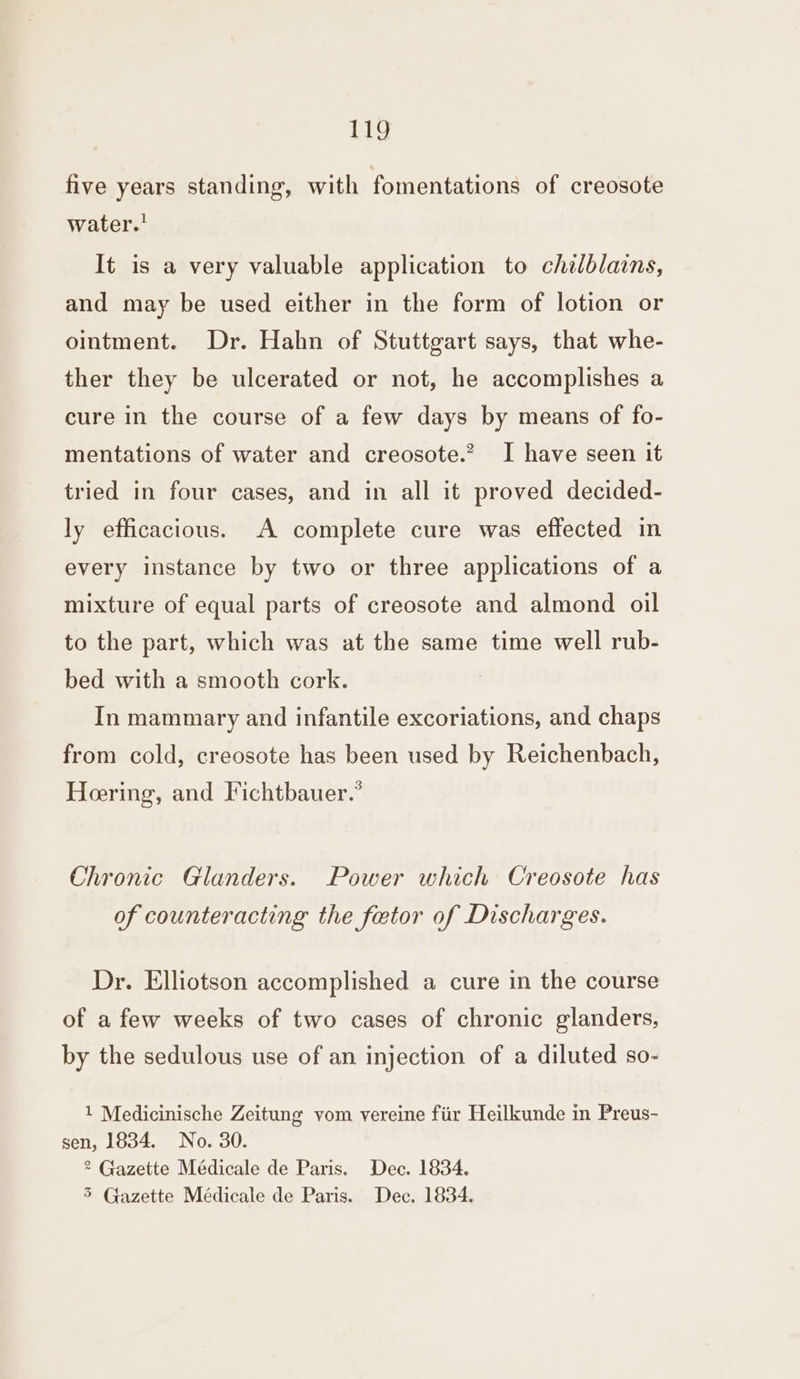 five years standing, with fomentations of creosote water.' It is a very valuable application to chilblains, and may be used either in the form of lotion or ointment. Dr. Hahn of Stuttgart says, that whe- ther they be ulcerated or not, he accomplishes a cure in the course of a few days by means of fo- mentations of water and creosote.’ I have seen it tried in four cases, and in all it proved decided- ly efficacious. A complete cure was effected in every instance by two or three applications of a mixture of equal parts of creosote and almond oil to the part, which was at the same time well rub- bed with a smooth cork. In mammary and infantile excoriations, and chaps from cold, creosote has been used by Reichenbach, Hering, and Fichtbauer.” Chronic Glanders. Power which Creosote has of counteracting the fetor of Discharges. Dr. Elliotson accomplished a cure in the course of a few weeks of two cases of chronic glanders, by the sedulous use of an injection of a diluted so- 1 Medicinische Zeitung vom vereine fiir Heilkunde in Preus- sen, 1834. No. 30. 2 Gazette Médicale de Paris. Dec. 1834.