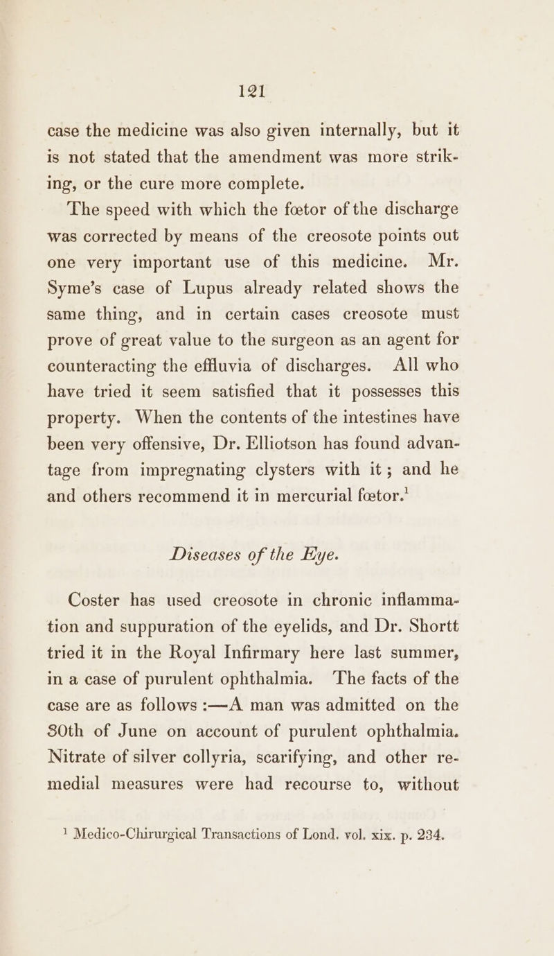 case the medicine was also given internally, but it is not stated that the amendment was more strik- ing, or the cure more complete. The speed with which the foetor of the discharge was corrected by means of the creosote points out one very important use of this medicine. Mr. Syme’s case of Lupus already related shows the same thing, and in certain cases creosote must prove of great value to the surgeon as an agent for counteracting the effluvia of discharges. All who have tried it seem satisfied that it possesses this property. When the contents of the intestines have been very offensive, Dr. Elliotson has found advan- tage from impregnating clysters with it; and he and others recommend it in mercurial feetor.’ Diseases of the Hye. Coster has used creosote in chronic inflamma- tion and suppuration of the eyelids, and Dr. Shortt tried it in the Royal Infirmary here last summer, in a case of purulent ophthalmia. ‘The facts of the case are as follows :—A man was admitted on the 830th of June on account of purulent ophthalmia. Nitrate of silver collyria, scarifying, and other re- medial measures were had recourse to, without 1 Medico-Chirurgical Transactions of Lond. vol. xix. p. 234.