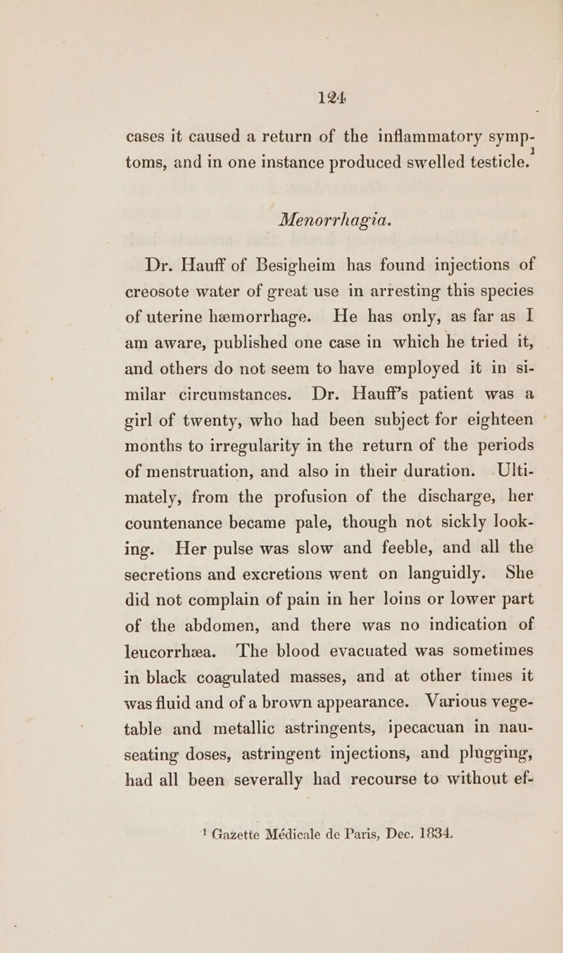 cases it caused a return of the inflammatory symp- toms, and in one instance produced swelled testicle. Menorrhagia. Dr. Hauff of Besigheim has found injections of creosote water of great use in arresting this species of uterine hemorrhage. He has only, as far as I am aware, published one case in which he tried it, and others do not seem to have employed it in si- milar circumstances. Dr. Hauff’s patient was a girl of twenty, who had been subject for eighteen months to irregularity in the return of the periods of menstruation, and also in their duration. —Ulti- mately, from the profusion of the discharge, her countenance became pale, though not sickly look- ing. Her pulse was slow and feeble, and all the secretions and excretions went on languidly. She did not complain of pain in her loins or lower part of the abdomen, and there was no indication of leucorrhea. The blood evacuated was sometimes in black coagulated masses, and at other times it was fluid and of a brown appearance. Various vege- table and metallic astringents, ipecacuan in nau- seating doses, astringent injections, and plugging, had all been severally had recourse to without ef-