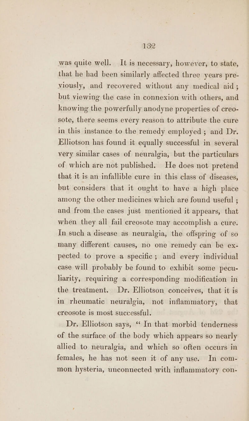 was quite well. It is necessary, however, to state, that he had been similarly affected three years pre- viously, and recovered without any medical aid ; but viewing the case in connexion with others, and knowing the powerfully anodyne properties of creo- sote, there seems every reason to attribute the cure in this instance to the remedy employed ; and Dr. Elliotson has found it equally successful in several very similar cases of neuralgia, but the particulars of which are not published. He does not pretend that it is an infallible cure in this class of diseases, but considers that it ought to have a high place among the other medicines which are found useful ; and from the cases just mentioned it appears, that when they all fail creosote may accomplish a cure. In such a disease as neuralgia, the offspring of so many different causes, no one remedy can be ex- pected to prove a specific; and every individual case will probably be found to exhibit some pecu- liarity, requiring a corresponding modification in the treatment. Dr. Elliotson conceives, that it is in rheumatic neuralgia, not inflammatory, that creosote is most successful. Dr. Elliotson says, ‘‘ In that morbid tenderness of the surface of the body which appears so nearly allied to neuralgia, and which so often occurs in females, he has not seen it of any use. In com- mon hysteria, unconnected with inflammatory con-