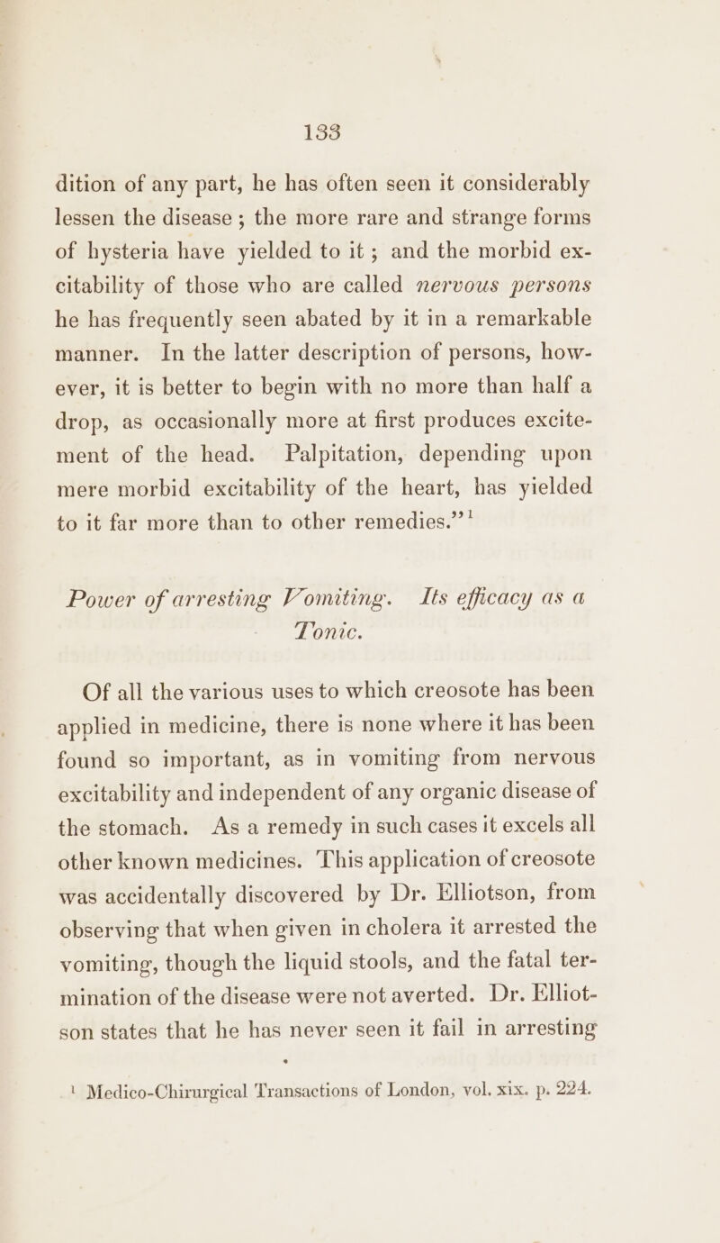 dition of any part, he has often seen it considerably lessen the disease ; the more rare and strange forms of hysteria have yielded to it; and the morbid ex- citability of those who are called nervous persons he has frequently seen abated by it in a remarkable manner. In the latter description of persons, how- ever, it is better to begin with no more than half a drop, as occasionally more at first produces excite- ment of the head. Palpitation, depending upon mere morbid excitability of the heart, has yielded to it far more than to other remedies.’’’ Power of arresting Vomiting. Its efficacy as a Tonite. Of all the various uses to which creosote has been applied in medicine, there is none where it has been found so important, as in vomiting from nervous excitability and independent of any organic disease of the stomach. As a remedy in such cases it excels all other known medicines. This application of creosote was accidentally discovered by Dr. Elliotson, from observing that when given in cholera it arrested the vomiting, though the liquid stools, and the fatal ter- mination of the disease were not averted. Dr. Elliot- son states that he has never seen it fail in arresting | Medico-Chirurgical Transactions of London, vol, xix. p. 224.