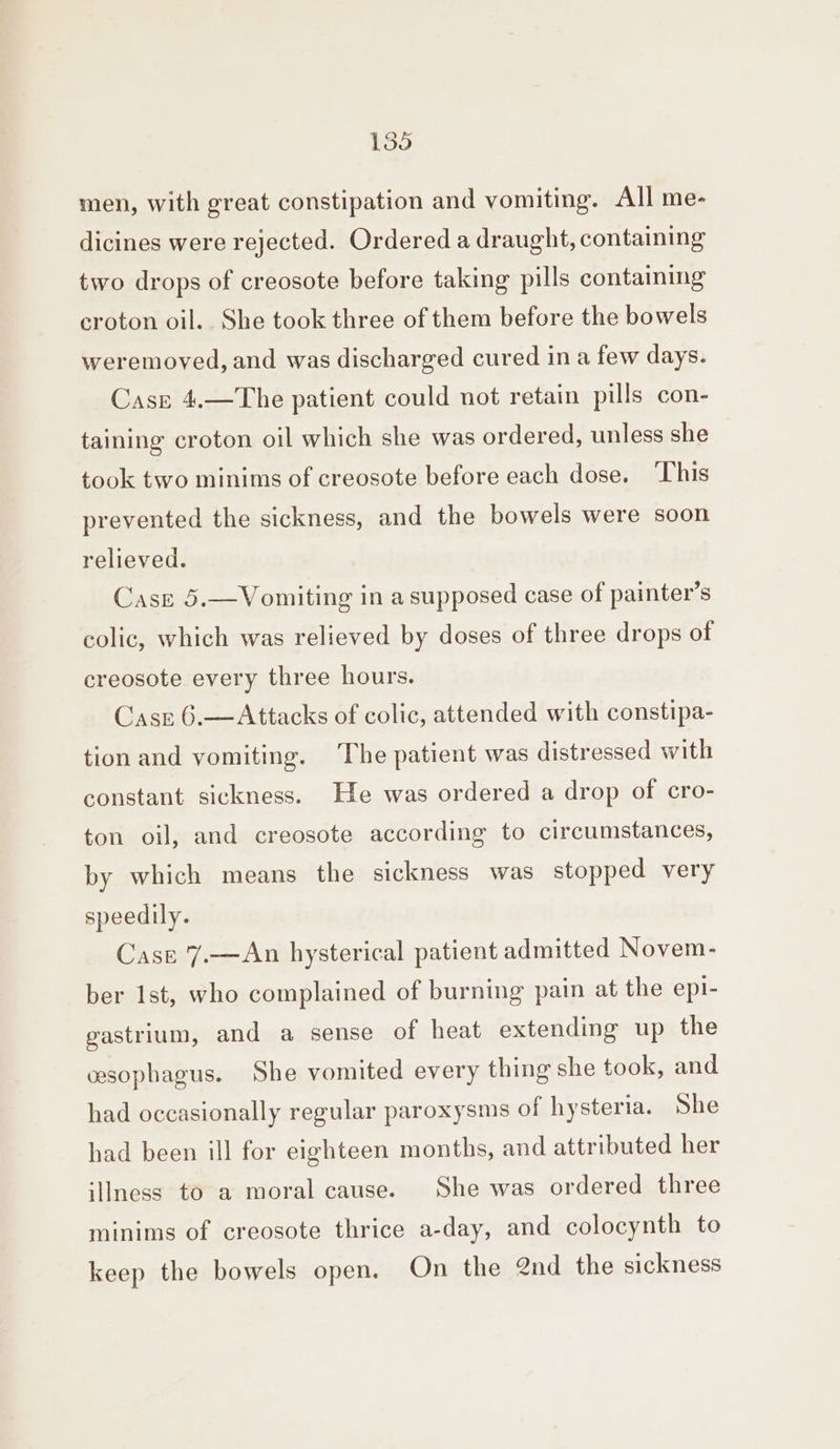 men, with great constipation and vomiting. All me- dicines were rejected. Ordered a draught, containing two drops of creosote before taking pills containing croton oil.. She took three of them before the bowels weremoved, and was discharged cured in a few days. Case 4.—The patient could not retain pills con- taining croton oil which she was ordered, unless she took two minims of creosote before each dose. ‘This prevented the sickness, and the bowels were soon relieved. Case 5.—Vomiting in a supposed case of painter’s colic, which was relieved by doses of three drops of creosote every three hours. Casrz 6.—Attacks of colic, attended with constipa- tion and vomiting. ‘The patient was distressed with constant sickness. He was ordered a drop of cro- ton oil, and creosote according to circumstances, by which means the sickness was stopped very speedily. Case '7.—An hysterical patient admitted Novem- ber Ist, who complained of burning pain at the epi- gastrium, and a sense of heat extending up the wsophagus. She vomited every thing she took, and had occasionally regular paroxysms of hysteria. She had been ill for eighteen months, and attributed her iIness to a moral cause. She was ordered three minims of creosote thrice a-day, and colocynth to keep the bowels open. On the 2nd the sickness