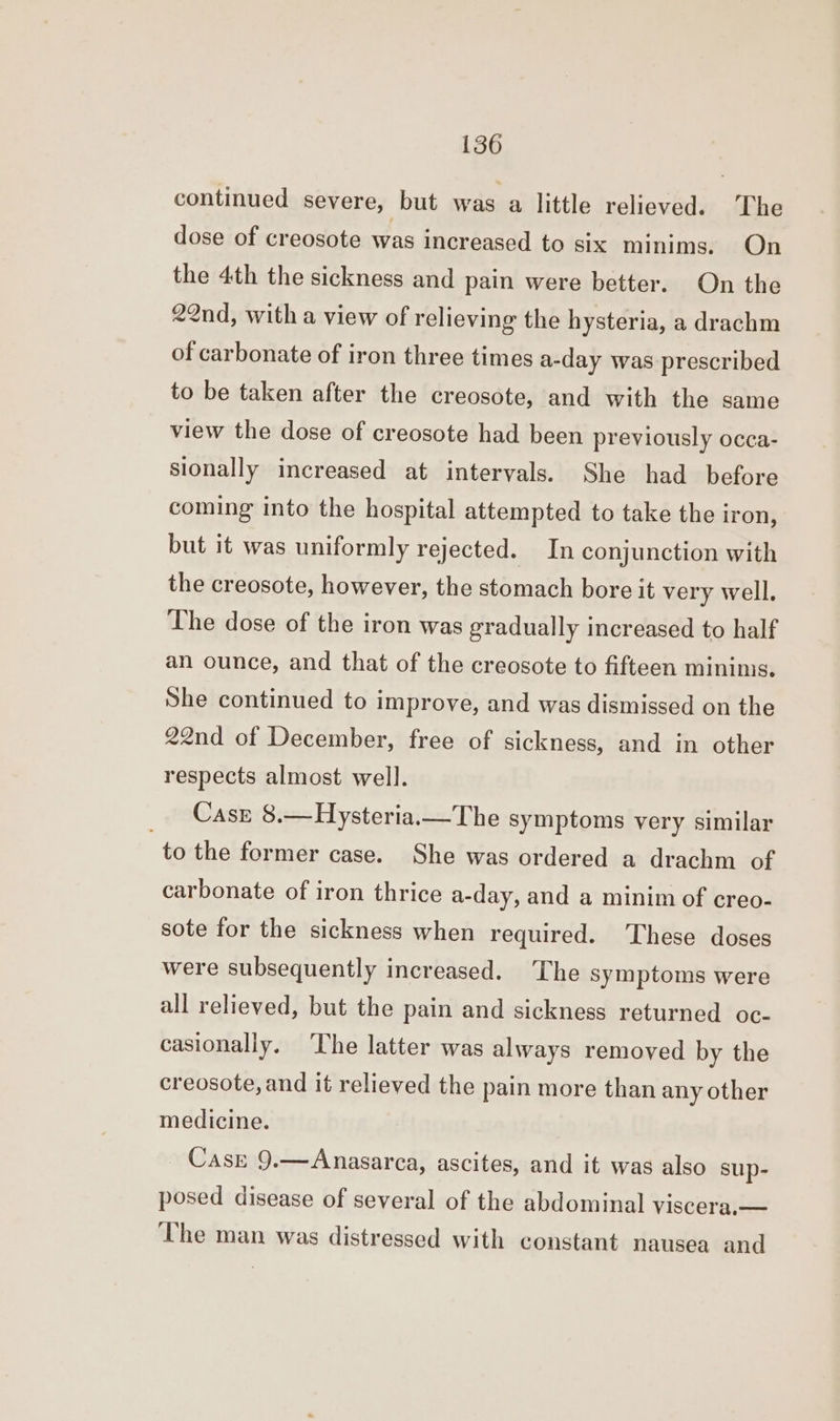 continued severe, but was a little relieved. The dose of creosote was increased to six minims. On the 4th the sickness and pain were better. On the 22nd, with a view of relieving the hysteria, a drachm of carbonate of iron three times a-day was prescribed to be taken after the creosote, and with the same view the dose of creosote had been previously occa- sionally increased at intervals. She had before coming into the hospital attempted to take the iron, but it was uniformly rejected. In conjunction with the creosote, however, the stomach bore it very well. The dose of the iron was gradually increased to half an ounce, and that of the creosote to fifteen minims. She continued to improve, and was dismissed on the 22nd of December, free of sickness, and in other respects almost well. Case 8.—Hysteria.— The symptoms very similar to the former case. She was ordered a drachm of carbonate of iron thrice a-day, and a minim of creo- sote for the sickness when required. These doses were subsequently increased. The symptoms were all relieved, but the pain and sickness returned oc- casionally. ‘The latter was always removed by the creosote, and it relieved the pain more than any other medicine. Case 9.—Anasarca, ascites, and it was also sup- posed disease of several of the abdominal viscera,— The man was distressed with constant nausea and