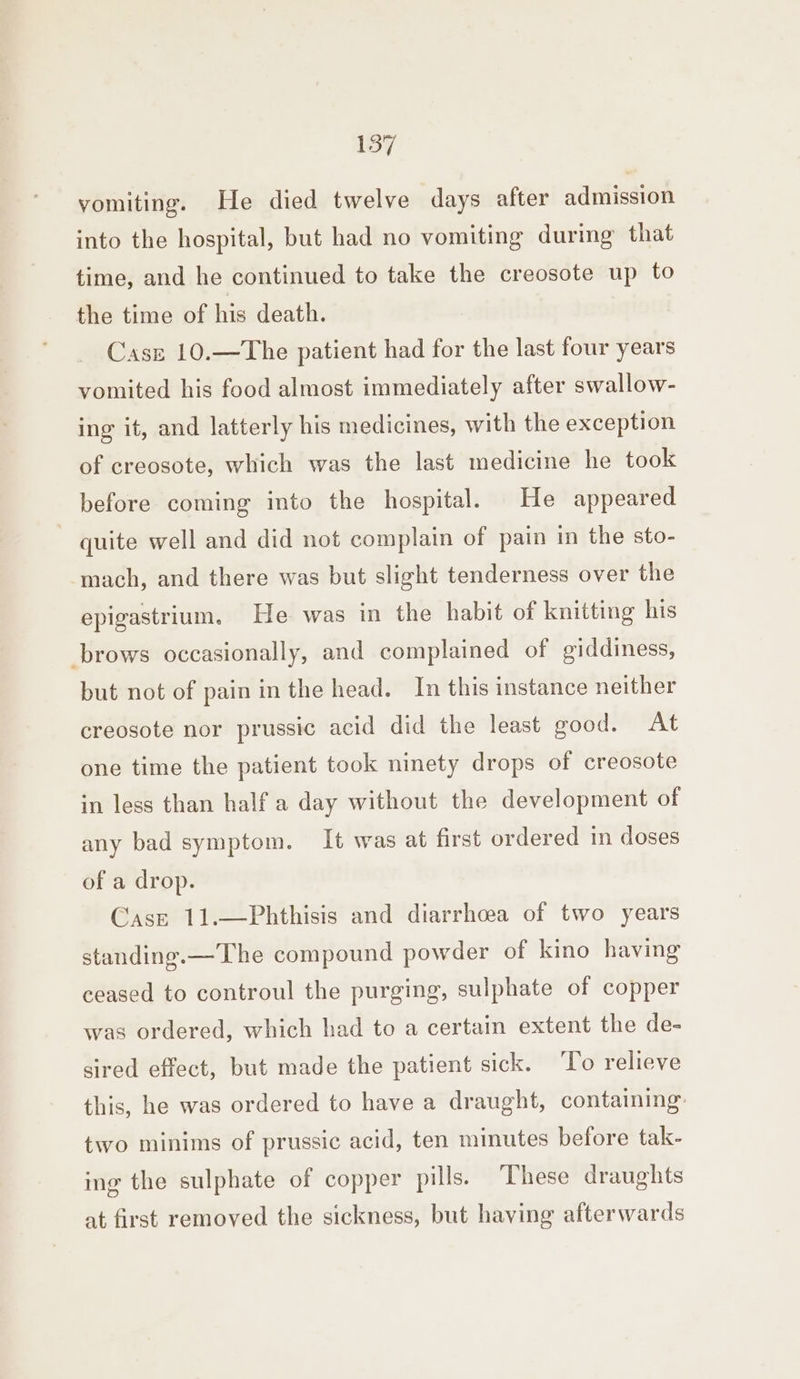 vomiting. He died twelve days after admission into the hospital, but had no vomiting during that time, and he continued to take the creosote up to the time of his death. Case 10.—The patient had for the last four years vomited his food almost immediately after swallow- ing it, and latterly his medicines, with the exception of creosote, which was the last medicine he took before coming into the hospital. He appeared quite well and did not complain of pain in the sto- mach, and there was but slight tenderness over the epigastrium. He was in the habit of knitting his brows occasionally, and complained of giddiness, but not of pain in the head. In this instance neither creosote nor prussic acid did the least good. At one time the patient took ninety drops of creosote in less than half a day without the development of any bad symptom. It was at first ordered in doses of a drop. Case 11.—Phthisis and diarrhoea of two years standing.—The compound powder of kino having ceased to controul the purging, sulphate of copper was ordered, which had to a certain extent the de- sired effect, but made the patient sick. To relieve this, he was ordered to have a draught, containing: two minims of prussic acid, ten minutes before tak- ing the sulphate of copper pills. ‘These draughts at first removed the sickness, but having afterwards