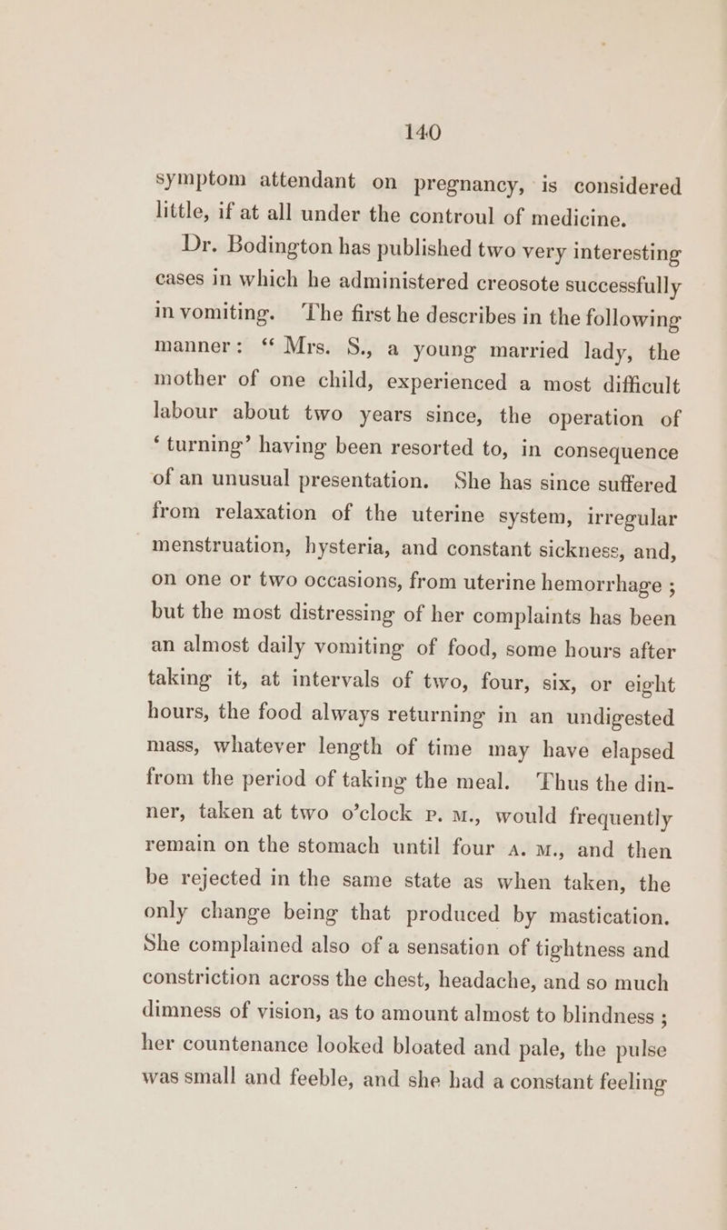 symptom attendant on pregnancy, is considered little, if at all under the controul of medicine. Dr. Bodington has published two very interesting cases in which he administered creosote successfully invomiting. The first he describes in the following manner: ‘* Mrs. S., a young married lady, the mother of one child, experienced a most difficult labour about two years since, the operation of ‘turning’ having been resorted to, in consequence of an unusual presentation. She has since suffered from relaxation of the uterine system, irregular menstruation, hysteria, and constant sickness, and, on one or two occasions, from uterine hemorrhage ; but the most distressing of her complaints has been an almost daily vomiting of food, some hours after taking it, at intervals of two, four, six, or eight hours, the food always returning in an undigested mass, whatever length of time may have elapsed from the period of taking the meal. Thus the din- ner, taken at two o’clock p. m., would frequently remain on the stomach until four a. m., and then be rejected in the same state as when taken, the only change being that produced by mastication. She complained also of a sensation of tightness and constriction across the chest, headache, and so much dimness of vision, as to amount almost to blindness ; her countenance looked bloated and pale, the pulse was small and feeble, and she had a constant feeling