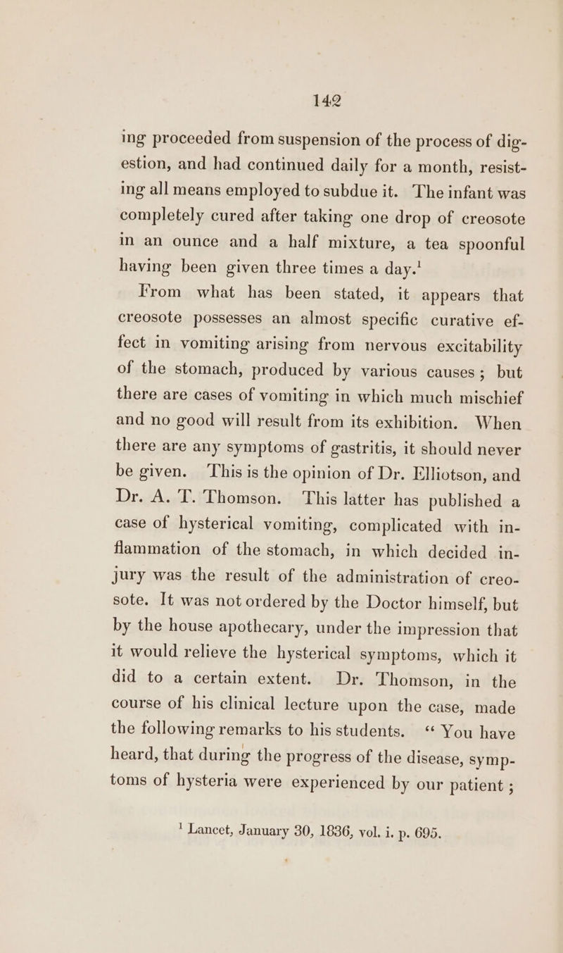 ing proceeded from suspension of the process of dig- estion, and had continued daily for a month, resist- ing all means employed to subdue it. The infant was completely cured after taking one drop of creosote in an ounce and a half mixture, a tea spoonful having been given three times a day.! I'rom what has been stated, it appears that creosote possesses an almost specific curative ef- fect in vomiting arising from nervous excitability of the stomach, produced by various causes; but there are cases of vomiting in which much mischief and no good will result from its exhibition. When there are any symptoms of gastritis, it should never be given. ‘This is the opinion of Dr. Elliotson, and Dr. A. T. Thomson. This latter has published a case of hysterical vomiting, complicated with in- flammation of the stomach, in which decided in- jury was the result of the administration of creo- sote. It was not ordered by the Doctor himself, but by the house apothecary, under the impression that it would relieve the hysterical symptoms, which it did to a certain extent. Dr. Thomson, in the course of his clinical lecture upon the case, made the following remarks to his students. “ You have heard, that during the progress of the disease, symp- toms of hysteria were experienced by our patient ;