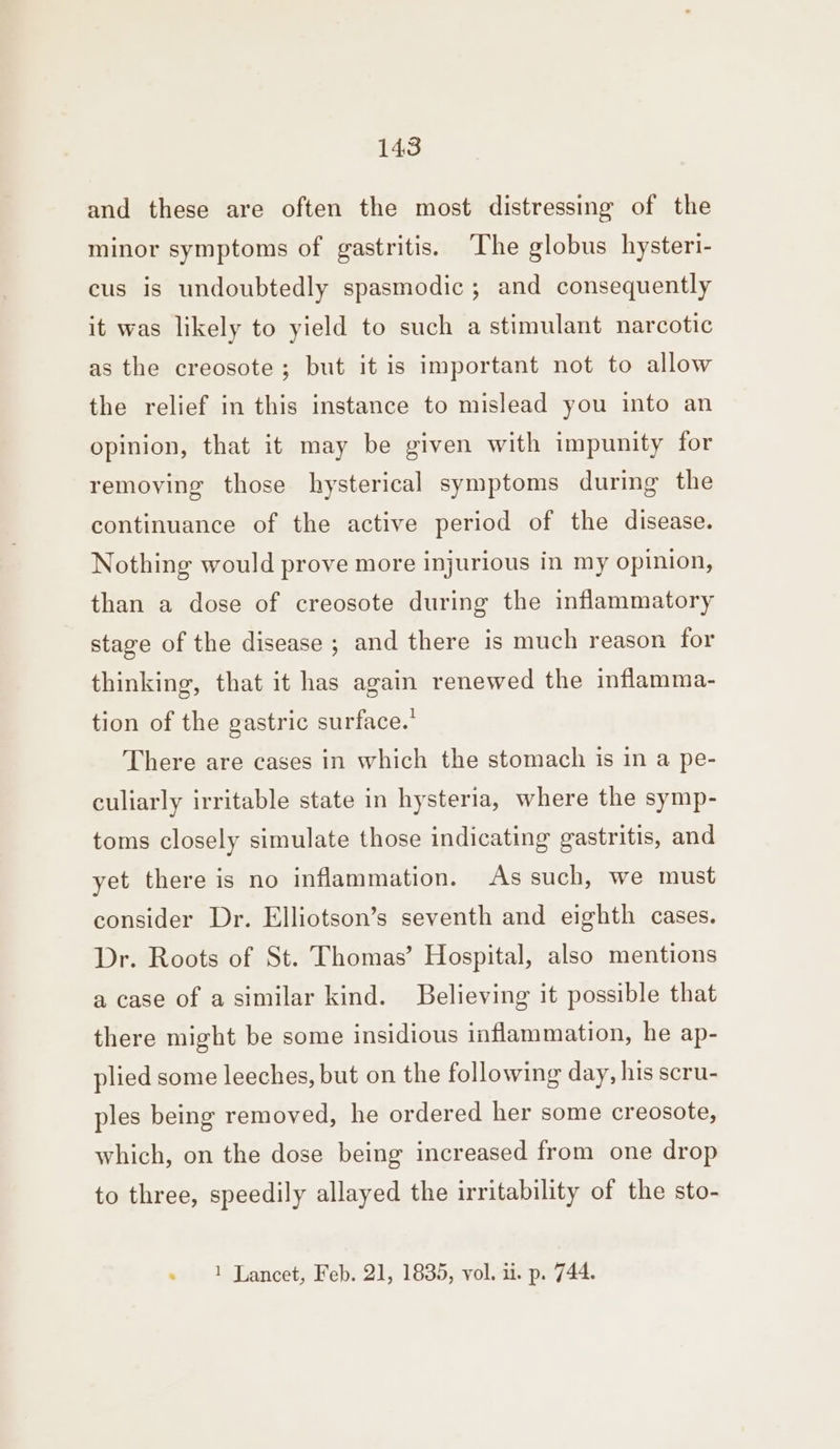 and these are often the most distressing of the minor symptoms of gastritis. The globus hysteri- cus is undoubtedly spasmodic ; and consequently it was likely to yield to such a stimulant narcotic as the creosote; but it is important not to allow the relief in this instance to mislead you into an opinion, that it may be given with impunity for removing those hysterical symptoms during the continuance of the active period of the disease. Nothing would prove more injurious in my opinion, than a dose of creosote during the inflammatory stage of the disease ; and there is much reason for thinking, that it has again renewed the inflamma- tion of the gastric surface.’ There are cases in which the stomach is in a pe- culiarly irritable state in hysteria, where the symp- toms closely simulate those indicating gastritis, and yet there is no inflammation. As such, we must consider Dr. Elliotson’s seventh and eighth cases. Dr. Roots of St. Thomas’ Hospital, also mentions a case of a similar kind. Believing it possible that there might be some insidious inflammation, he ap- plied some leeches, but on the following day, his scru- ples being removed, he ordered her some creosote, which, on the dose being increased from one drop to three, speedily allayed the irritability of the sto-