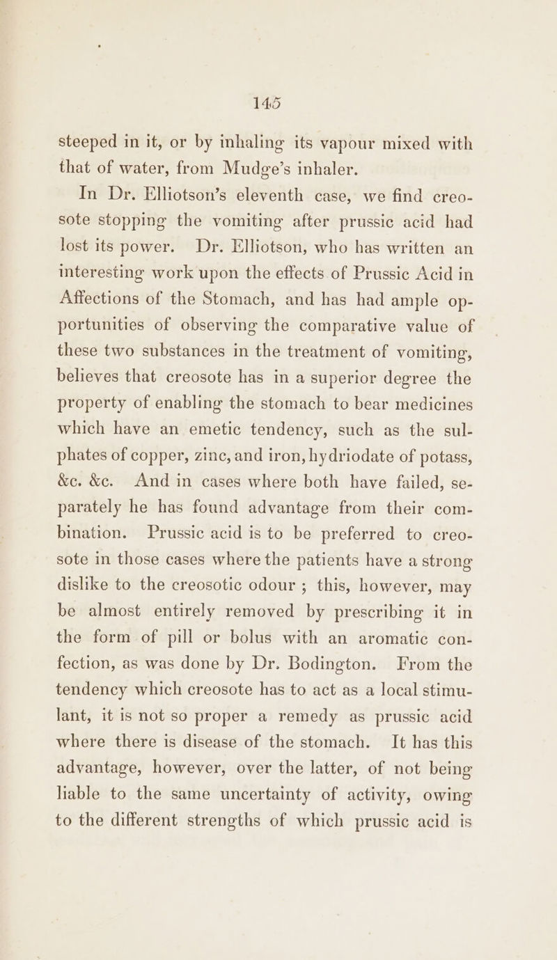 steeped in it, or by mnhaling its vapour mixed with that of water, from Mudge’s inhaler. In Dr. Elliotson’s eleventh case, we find creo- sote stopping the vomiting after prussic acid had lost its power. Dr. Elliotson, who has written an interesting work upon the effects of Prussic Acid in Affections of the Stomach, and has had ample op- portunities of observing the comparative value of these two substances in the treatment of vomiting, believes that creosote has in a superior degree the property of enabling the stomach to bear medicines which have an emetic tendency, such as the sul- phates of copper, zinc, and iron, hydriodate of potass, &amp;c. &amp;c. And in cases where both have failed, se- parately he has found advantage from their com- bination. Prussic acid is to be preferred to creo- sote in those cases where the patients have a strong dislike to the creosotic odour ; this, however, may be almost entirely removed by prescribing it in the form of pill or bolus with an aromatic con- fection, as was done by Dr. Bodington. From the tendency which creosote has to act as a local stimu- lant, it is not so proper a remedy as prussic acid where there is disease of the stomach. It has this advantage, however, over the latter, of not being liable to the same uncertainty of activity, owing to the different strengths of which prussic acid is