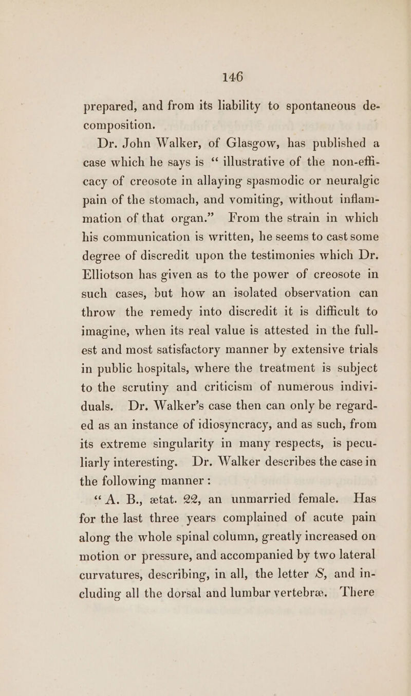 prepared, and from its liability to spontaneous de- composition. | Dr. John Walker, of Glasgow, has published a case which he says is “ illustrative of the non-effi- cacy of creosote in allaying spasmodic or neuralgic pain of the stomach, and vomiting, without inflam- mation of that organ.” Irom the strain in which his communication is written, he seems to cast some degree of discredit upon the testimonies which Dr. Elliotson has given as to the power of creosote in such cases, but how an isolated observation can throw the remedy into discredit it is difficult to imagine, when its real value is attested in the full- est and most satisfactory manner by extensive trials in public hospitals, where the treatment is subject to the scrutiny and criticism of numerous indivi- duals. Dr. Walker’s case then can only be regard- ed as an instance of idiosyncracy, and as such, from its extreme singularity in many respects, is pecu- liarly interesting. Dr. Walker describes the case in the following manner : ‘A. B., wtat. 22, an unmarried female. Has for the last three years complained of acute pain along the whole spinal column, greatly increased on motion or pressure, and accompanied by two lateral curvatures, describing, in all, the letter S, and in- eluding all the dorsal and lumbar vertebrae. ‘There