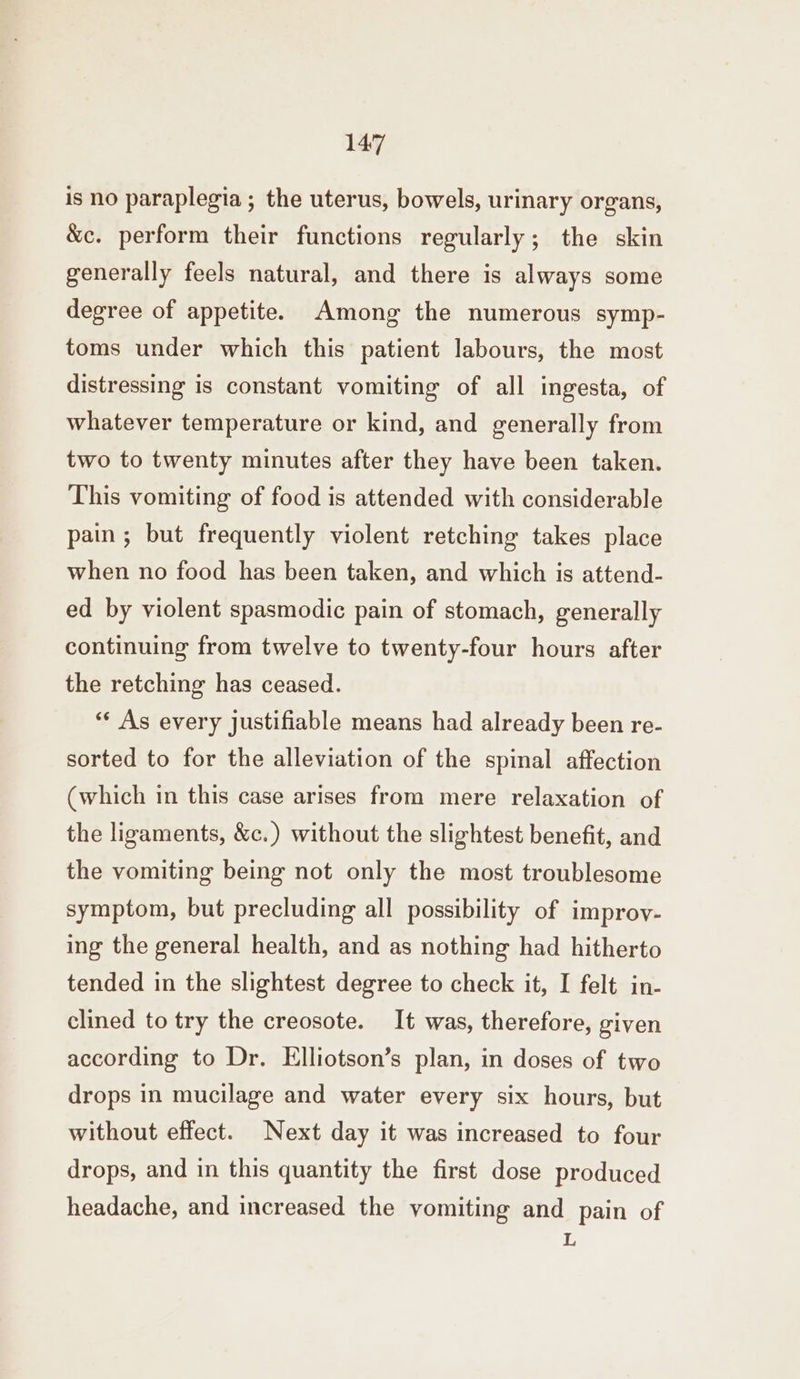 is no paraplegia ; the uterus, bowels, urinary organs, &c. perform their functions regularly; the skin generally feels natural, and there is always some degree of appetite. Among the numerous symp- toms under which this patient labours, the most distressing is constant vomiting of all ingesta, of whatever temperature or kind, and generally from two to twenty minutes after they have been taken. This vomiting of food is attended with considerable pain; but frequently violent retching takes place when no food has been taken, and which is attend- ed by violent spasmodic pain of stomach, generally continuing from twelve to twenty-four hours after the retching has ceased. ** As every justifiable means had already been re- sorted to for the alleviation of the spinal affection (which in this case arises from mere relaxation of the ligaments, &c.) without the slightest benefit, and the vomiting being not only the most troublesome symptom, but precluding all possibility of improv- ing the general health, and as nothing had hitherto tended in the slightest degree to check it, I felt in- clined to try the creosote. It was, therefore, given according to Dr. Elliotson’s plan, in doses of two drops in mucilage and water every six hours, but without effect. Next day it was increased to four drops, and in this quantity the first dose produced headache, and increased the yomiting and pain of L