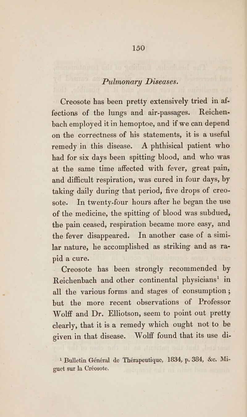 Pulmonary Diseases. Creosote has been pretty extensively tried in af- fections of the lungs and air-passages. Reichen- bach employed it in hemoptoe, and if we can depend on the correctness of his statements, it is a useful remedy in this disease. A phthisical patient who had for six days been spitting blood, and who was at the same time affected with fever, great pain, and difficult respiration, was cured in four days, by taking daily during that period, five drops of creo- sote. In twenty-four hours after he began the use of the medicine, the spitting of blood was subdued, the pain ceased, respiration became more easy, and the fever disappeared. In another case of a simi- lar nature, he accomplished as striking and as ra- pid a cure. Creosote has been strongly recommended by Reichenbach and other continental physicians’ in all the various forms and stages of consumption ; but the more recent observations of Professor Wolff and Dr. Elliotson, seem to point out pretty clearly, that it is a remedy which ought not to be given in that disease. Wolff found that its use di- 1 Bulletin Général de Thérapeutique, 1834, p. 384, &c. Mi- guet sur la Créosote.
