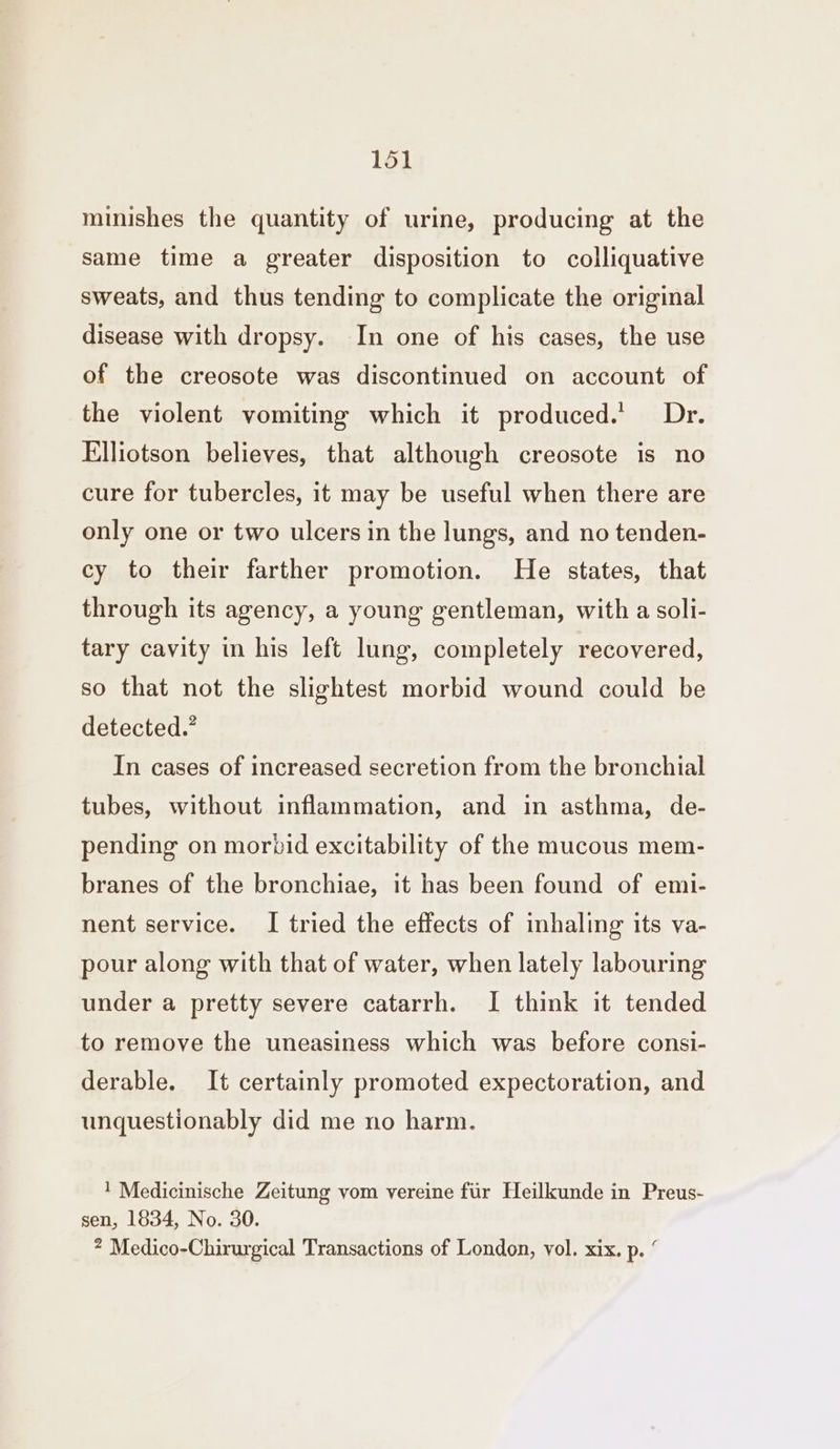 minishes the quantity of urine, producing at the same time a greater disposition to colliquative sweats, and thus tending to complicate the original disease with dropsy. In one of his cases, the use of the creosote was discontinued on account of the violent vomiting which it produced.’ Dr. Elliotson believes, that although creosote is no cure for tubercles, it may be useful when there are only one or two ulcers in the lungs, and no tenden- cy to their farther promotion. He states, that through its agency, a young gentleman, with a soli- tary cavity in his left lung, completely recovered, so that not the slightest morbid wound could be detected.’ In cases of increased secretion from the bronchial tubes, without inflammation, and in asthma, de- pending on morbid excitability of the mucous mem- branes of the bronchiae, it has been found of emi- nent service. I tried the effects of inhaling its va- pour along with that of water, when lately labouring under a pretty severe catarrh. I think it tended to remove the uneasiness which was before consi- derable. It certainly promoted expectoration, and unquestionably did me no harm. 1 Medicinische Zeitung vom vereine fur Heilkunde in Preus- sen, 1834, No. 30. ? Medico-Chirurgical Transactions of London, vol. xix. p. “