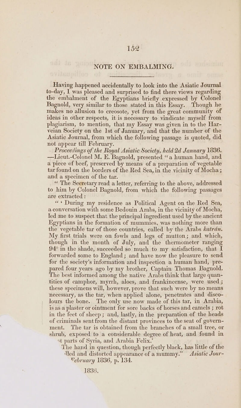 NOTE ON EMBALMING. Having happened accidentally to look into the Asiatic Journal to-day, I was pleased and surprised to find there views regarding the embalment of the Egyptians briefly expressed by Colonel Bagnold, very similar to those stated in this Essay. Though he makes no allusion to creosote, yet from the great community of ideas in other respects, it is necessary to vindicate myself from plagiarism, to mention, that my Essay was given in to the Har- veian Society on the Ist of January, and that the number of the Asiatic Journal, from which the following passage is quoted, did not appear till February. Proceedings of the Royal Asiatic Society, held 2d January 1836. —Lieut.-Colonel M. E. Bagnold, presented “a human hand, and. a piece of beef, preserved by means of a preparation of vegetable tar found on the borders of the Red Sea, in the vicinity of Mocha ; and a specimen of the tar. ‘‘ The Secretary read a letter, referring to the above, addressed to him by Colonel Bagnold, from which the following passages are extracted : «« During my residence as Political Agent on the Red Sea, a conversation with some Bedouin Arabs, in the vicinity of Mocha, led me to suspect that the principal ingredient used by the ancient Kgyptians in the formation of mummies, was nothing more than the vegetable tar of those countries, called by the Arabs katran. My first trials were on fowls and legs of mutton ; and which, though in the month of July, and the thermometer ranging 94° in the shade, succeeded so much to my satisfaction, that I forwarded some to England; and have now the pleasure to send for the society’s information and inspection a human hand, pre- pared four years ago by my brother, Captain Thomas Bagnold. The best informed among the native Arabs think that large quan- tities of camphor, myrrh, aloes, and frankincense, were used ; these specimens will, however, prove that such were by no means necessary, as the tar, when applied alone, penetrates and disco- lours the bone. The only use now made of this tar, in Arabia, is as a plaster or ointment for sore backs of horses and camels ; rot in the feet of sheep ; and, lastly, in the preparation of the heads of criminals sent from the distant provinces to the seat of govern- ment. The tar is obtained from the branches of a small tree, or shrub, exposed to a considerable degree of heat, and found in st parts of Syria, and Arabia Felix.’ The hand in question, though perfectly black, has little of the ‘led and distorted appearance of amummy.” Asiatic Jour- “ebruary 1836, p. 134. 1836.