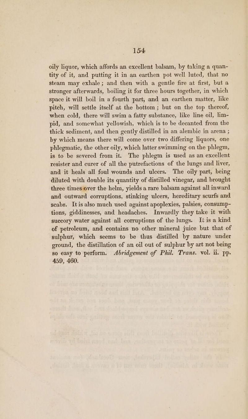 oily liquor, which affords an excellent balsam, by taking a quan- tity of it, and putting it in an earthen pot well luted, that no steam may exhale; and then with a gentle fire at first, but a stronger afterwards, boiling it for three hours together, in which space it will boil in a fourth part, and an earthen matter, like pitch, will settle itself at the bottom ; but on the top thereof, when cold, there will swim a fatty substance, like line oil, lim- pid, and somewhat yellowish, which is to be decanted from the thick sediment, and then gently distilled in an alembic in arena ; by which means there will come over two differing liquors, one phlegmatic, the other oily, which latter swimming on the phlegm, is to be severed from it. The phlegm is used as an excellent resister and curer of all the putrefactions of the lungs and liver, and it heals all foul wounds and ulcers. The oily part, being diluted with double its quantity of distilled vinegar, and brought three times over the helm, yields a rare balsam against all inward and outward corruptions, stinking ulcers, hereditary scurfs and scabs. It is also much used against apoplexies, palsies, consump- tions, giddinesses, and headaches. Inwardly they take it with succory water against all corruptions of the lungs. It is a kind of petroleum, and contains no other mineral juice but that of sulphur, which seems to be thus distilled by nature under ground, the distillation of an oil out of sulphur by art not being so easy to perform. Abridgement of Phil. Trans. vol. ii. pp. 459, 460.